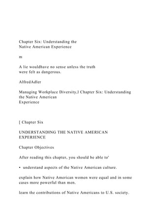 Chapter Six: Understanding the
Native American Experience
m
A lie wouldhave no sense unless the truth
were felt as dangerous.
AlfredAdler
Managing Workplace Diversity,l Chapter Six: Understanding
the Native American
Experience
[ Chapter Six
UNDERSTANDING THE NATIVE AMERICAN
EXPERIENCE
Chapter Objectives
After reading this chapter, you should be able to'
• understand aspects of the Native American culture.
explain how Native American women were equal and in some
cases more powerful than men.
learn the contributions of Native Americans to U.S. society.
 