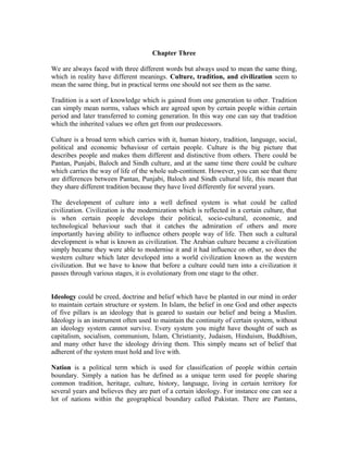 Chapter Three

We are always faced with three different words but always used to mean the same thing,
which in reality have different meanings. Culture, tradition, and civilization seem to
mean the same thing, but in practical terms one should not see them as the same.

Tradition is a sort of knowledge which is gained from one generation to other. Tradition
can simply mean norms, values which are agreed upon by certain people within certain
period and later transferred to coming generation. In this way one can say that tradition
which the inherited values we often get from our predecessors.

Culture is a broad term which carries with it, human history, tradition, language, social,
political and economic behaviour of certain people. Culture is the big picture that
describes people and makes them different and distinctive from others. There could be
Pantan, Punjabi, Baloch and Sindh culture, and at the same time there could be culture
which carries the way of life of the whole sub-continent. However, you can see that there
are differences between Pantan, Punjabi, Baloch and Sindh cultural life, this meant that
they share different tradition because they have lived differently for several years.

The development of culture into a well defined system is what could be called
civilization. Civilization is the modernization which is reflected in a certain culture, that
is when certain people develops their political, socio-cultural, economic, and
technological behaviour such that it catches the admiration of others and more
importantly having ability to influence others people way of life. Then such a cultural
development is what is known as civilization. The Arabian culture became a civilization
simply became they were able to modernise it and it had influence on other, so does the
western culture which later developed into a world civilization known as the western
civilization. But we have to know that before a culture could turn into a civilization it
passes through various stages, it is evolutionary from one stage to the other.


Ideology could be creed, doctrine and belief which have be planted in our mind in order
to maintain certain structure or system. In Islam, the belief in one God and other aspects
of five pillars is an ideology that is geared to sustain our belief and being a Muslim.
Ideology is an instrument often used to maintain the continuity of certain system, without
an ideology system cannot survive. Every system you might have thought of such as
capitalism, socialism, communism, Islam, Christianity, Judaism, Hinduism, Buddhism,
and many other have the ideology driving them. This simply means set of belief that
adherent of the system must hold and live with.

Nation is a political term which is used for classification of people within certain
boundary. Simply a nation has be defined as a unique term used for people sharing
common tradition, heritage, culture, history, language, living in certain territory for
several years and believes they are part of a certain ideology. For instance one can see a
lot of nations within the geographical boundary called Pakistan. There are Pantans,
 