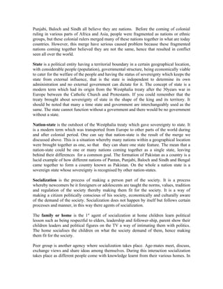 Punjabi, Baloch and Sindh all believe they are nations. Before the coming of colonial
ruling in various parts of Africa and Asia, people were fragmented as nations or ethnic
groups, but these colonial rulers merged many of these nations together in what are today
countries. However, this merge have serious caused problem because these fragmented
nations coming together believed they are not the same, hence that resulted in conflict
seen all over the world.

State is a political entity having a territorial boundary in a certain geographical location,
with considerable people (population), governmental structure, being economically viable
to cater for the welfare of the people and having the status of sovereignty which keeps the
state from external influence, that is the state is independent to determine its own
administration and no external government can dictate for it. The concept of state is a
modern term which had its origin from the Westphalia treaty after the 30years war in
Europe between the Catholic Church and Protestants. If you could remember that the
treaty brought about sovereignty of state in the shape of the king and its territory. It
should be noted that many a time state and government are interchangeably used as the
same. The state cannot function without a government and there would be no government
without a state.

Nation-state is the outshoot of the Westphalia treaty which gave sovereignty to state. It
is a modern term which was transported from Europe to other parts of the world during
and after colonial period. One can say that nation-state is the result of the merge we
discussed above. This is a situation whereby many nations within a geographical location
were brought together as one, so that they can share one state feature. The mean that a
nation-state could be one or many nations coming together as a single state, leaving
behind their differences for a common goal. The formation of Pakistan as a country is a
lucid example of how different nations of Pantan, Punjabi, Baloch and Sindh and Bengal
came together to form a country known as Pakistan. On the whole a nation state is a
sovereign state whose sovereignty is recognised by other nation-states.

Socialization is the process of making a person part of the society. It is a process
whereby newcomers be it foreigners or adolescents are taught the norms, values, tradition
and regulation of the society thereby making them fit for the society. It is a way of
making a citizen politically conscious of his society, economically and culturally aware
of the demand of the society. Socialization does not happen by itself but follows certain
processes and manner, in this way there agents of socialization.

The family or home is the 1st agent of socialization at home children learn political
lesson such as being respectful to elders, leadership and follower-ship, parent show their
children leaders and political figures on the TV a way of intimating them with politics.
The home socialises the children on what the society demand of them, hence making
them fit for the society.

Peer group is another agency where socialization takes place. Age-mates meet, discuss,
exchange views and share ideas among themselves. During this interaction socialization
takes place as different people come with knowledge learnt from their various homes. In
 
