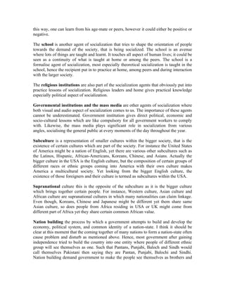 this way, one can learn from his age-mate or peers, however it could either be positive or
negative.

The school is another agent of socialization that tries to shape the orientation of people
towards the demand of the society, that is being socialized. The school is an avenue
where lots of things are taught and learnt. It touches all aspect of human lives; it could be
seen as a continuity of what is taught at home or among the peers. The school is a
formalise agent of socialization, most especially theoretical socialization is taught in the
school, hence the recipient put in to practice at home, among peers and during interaction
with the larger society.

The religious institutions are also part of the socialization agents that obviously put into
practice lessons of socialization. Religious leaders and home gives practical knowledge
especially political aspect of socialization.

Governmental institutions and the mass media are other agents of socialization where
both visual and audio aspect of socialization comes to us. The importance of these agents
cannot be underestimated. Government institution gives direct political, economic and
socio-cultural lessons which are like compulsory for all government workers to comply
with. Likewise, the mass media plays significant role in socialization from various
angles, socialising the general public at every moments of the day throughout the year.

Subculture is a representation of smaller cultures within the bigger society, that is the
existence of certain cultures which are part of the society. For instance the United States
of America might be a nation of English, yet there are various other subcultures such as
the Latinos, Hispanic, African-Americans, Koreans, Chinese, and Asians. Actually the
bigger culture in the USA is the English culture, but the composition of certain groups of
different races or ethnic groups coming into America with their own culture makes
America a multicultural society. Yet looking from the bigger English culture, the
existence of those foreigners and their culture is termed as subcultures within the USA.

Supranational culture this is the opposite of the subculture as it is the bigger culture
which brings together certain people. For instance, Western culture, Asian culture and
African culture are supranational cultures in which many nationalities can claim linkage.
Even though, Koreans, Chinese and Japanese might be different yet them share same
Asian culture, so does people from Africa residing in USA or UK might come from
different part of Africa yet they share certain common African value.

Nation building the process by which a government attempts to build and develop the
economy, political system, and common identity of a nation-state. I think it should be
clear at this moment that the coming together of many nations to form a nation-state often
cause problem and disturb as mentioned above. Hence, most government after gaining
independence tried to build the country into one entity where people of different ethnic
group will see themselves as one. Such that Pantans, Punjabi, Baloch and Sindh would
call themselves Pakistani then saying they are Pantan, Punjabi, Balochi and Sindhi.
Nation building demand government to make the people see themselves as brothers and
 