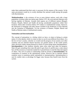 make them understand that their unity is necessary for the oneness of the country. In the
same government would try to evenly distribute the national wealth among the people
with discrimination.

Multinationalism, is the existence of two or more distinct nations, each with a large
population, existing within one nation-state. Before 1971, the west and eats Pakistan were
leaving together as Pakistan. Actually both regions are of different nations (Bengali,
Pantans, Punjabi, Baloch and Sindh) all having considerable population within their
locations. Hence their existence before 1971 makes it a multinational country. However,
the distinction of language and other factors resulted to the breakaway of East Pakistan
into the formation of Bangladesh. Yet the existence of Pantans, Punjabi, Baloch and
Sindh as Pakistan makes it multinational country.

Nationalism and Internationalism

The concept of nationalism is a feeling which we have, or claim to belong to certain
nation. It is the identity which we claim so that we can be seen different from others. It is
the love of one’s country, whereby we would want the progress of our country over other
countries and our national interest becomes our greatest desire. In the world system,
states obviously relates among themselves which of course brings about interdependence.
Interdependence is the situation whereby states relies other each other for progress.
State (A) gets something from state (B) and (C) gets from (A and B) since a state cannot
have all the resources or materials needed for it growth hence it need the help and support
of others. This sort of system or relationship could be termed as internationalism, the
cooperation of countries in the international system. However due to national interest
countries seem to sometimes prefer nationalism to internationalism. Internationalism is
seen by smaller state as advantage for bigger state, because they benefit more from the
system.
 