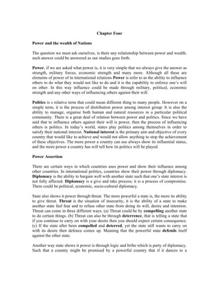 Chapter Four

Power and the wealth of Nations

The question we must ask ourselves, is there any relationship between power and wealth,
such answer could be answered as our studies goes forth.

Power, if we are asked what power is, it is very simple that we always give the answer as
strength, military forces, economic strength and many more. Although all these are
elements of power of in international relations Power is refer to as the ability to influence
others to do what they would not like to do and it is the capability to enforce one’s will
on other. In this way influence could be made through military, political, economic
strength and any other ways of influencing others against their will.

Politics is s relative term that could mean different thing to many people. However on a
simple term, it is the process of distribution power among interest group. It is also the
ability to manage, organise both human and natural resources in a particular political
community. There is a great deal of relation between power and politics. Since we have
said that to influence others against their will is power, then the process of influencing
others is politics. In today’s world, states play politics among themselves in order to
satisfy their national interest. National interest is the primary aim and objective of every
country that would like to achieve and would not allow anything to stop the achievement
of these objectives. The more power a country can use always show its influential status,
and the more power a country has will tell how its politics will be played.

Power Assertion

There are certain ways in which countries uses power and show their influence among
other countries. In international politics, countries show their power through diplomacy.
Diplomacy is the ability to bargain well with another state such that one’s state interest is
not fully affected. Diplomacy is a give and take process; it is a process of compromise.
There could be political, economic, socio-cultural diplomacy.

State also shows it power through threat. The more powerful a state is, the more its ability
to give threat. Threat is the situation of insecurity, it is the ability of a state to make
another state feel fear and to refuse other state from doing its will, desire and intention.
Threat can come in three different ways. (a) Threat could be by compelling another state
to do certain things. (b) Threat can also be through deterrence, that is telling a state that
if you continue to carry on with your desire then you should expect certain consequence.
(c) If the state after been compelled and deterred, yet the state still wants to carry on
with its desire then defence comes up. Meaning that the powerful state defends itself
against the other state.

Another way state shows it power is through logic and bribe which is party of diplomacy.
Such that a country might be promised by a powerful country that if it dances to a
 