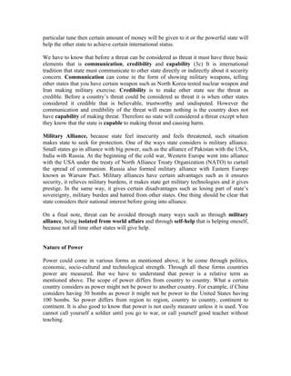 particular tune then certain amount of money will be given to it or the powerful state will
help the other state to achieve certain international status.

We have to know that before a threat can be considered as threat it must have three basic
elements that is communication, credibility and capability (3c) It is international
tradition that state must communicate to other state directly or indirectly about it security
concern. Communication can come in the form of showing military weapons, telling
other states that you have certain weapon such as North Korea tested nuclear weapon and
Iran making military exercise. Credibility is to make other state see the threat as
credible. Before a country’s threat could be considered as threat it is when other states
considered it credible that is believable, trustworthy and undisputed. However the
communication and credibility of the threat will mean nothing is the country does not
have capability of making threat. Therefore no state will considered a threat except when
they know that the state is capable to making threat and causing harm.

Military Alliance, because state feel insecurity and feels threatened, such situation
makes state to seek for protection. One of the ways state considers is military alliance.
Small states go in alliance with big power, such as the alliance of Pakistan with the USA,
India with Russia. At the beginning of the cold war, Western Europe went into alliance
with the USA under the treaty of North Alliance Treaty Organization (NATO) to curtail
the spread of communism. Russia also formed military alliance with Eastern Europe
known as Warsaw Pact. Military alliances have certain advantages such as it ensures
security, it relieves military burdens, it makes state get military technologies and it gives
prestige. In the same way, it gives certain disadvantages such as losing part of state’s
sovereignty, military burden and hatred from other states. One thing should be clear that
state considers their national interest before going into alliance.

On a final note, threat can be avoided through many ways such as through military
alliance, being isolated from world affairs and through self-help that is helping oneself,
because not all time other states will give help.


Nature of Power

Power could come in various forms as mentioned above, it be come through politics,
economic, socio-cultural and technological strength. Through all these forms countries
power are measured. But we have to understand that power is a relative term as
mentioned above. The scope of power differs from country to country. What a certain
country considers as power might not be power to another country. For example, if China
considers having 30 bombs as power it might not be power to the United States having
100 bombs. So power differs from region to region, country to country, continent to
continent. It is also good to know that power is not easily measure unless it is used. You
cannot call yourself a soldier until you go to war, or call yourself good teacher without
teaching.
 