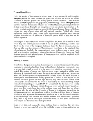 Prerequisites of Power

Under the studies of international relations, power is seen as tangible and intangible.
Tangible powers are those elements of power that we can see which are visible.
Examples of tangible powers are military power, natural resources, Gross National
Product (GNP) Geographical size, population, and technology. While intangible powers
are those elements that can also influence but could not been seen, meaning that they are
abstract in existence. Examples on intangible powers are national cohesion that is if a
country is united such that the people are not divided simply because they are of different
ethnics, they can influence other with such national cohesion. Political will, culture,
institutions, prestige of a country, mass media (propaganda), education, secret agencies,
religious institution are all elements of intangible power which a state can use for
influencing others.

The rich part of the world did not become rich just like that, but it was as a result of their
power they were able to gain such wealth. If we can go back to history, it will be clear
that it was the power of the Europeans that made it easy for them to conquer Africa and
Asia and take away their resources. These resources contributed to the wealth of these
colonial powers. Similarly, the concentration of power in Europe due to many events
such as reformation, renaissance, industrial revolution all gave the Europe and North
America economic and political power. Without power there could be no global wealth
concentration in certain place.

Ranking of Powers

It is obvious that power is relative; therefore power is ranked in accordance to certain
parameter in international politics. Since we have known that certain prerequisites must
be present that we call power, it is in the same way, with these prerequisites power is
ranked. The ranking of power goes forth the great power, regional or middle power
(Germany & Japan) and small power. The great powers have nuclear and conventional
power, the five superpowers; their power can be extended all over the world. Regional or
middle power also conventional military power that is limited to their region. All the
countries are small powers in their right because they often influence certain event.
Consequently, one can say that the power is measured by the national military budget,
political will for exerting power, and GDP. We always think that the most power country
is the country that has the largest military force and power and such country can always
win a war. But events have shown that military power and force does not always
determine who the win will be. Example of Russia in Afghanistan showed that the
mighty does not always win, equally the problem faced by the United States in Vietnam,
Britain war with Argentina also shows that winning a war is not determined sometimes
by military strength. This situation is so because weapons have now become a globalised
thing, there is big market for weapon all over the world, so third world countries also
have weapon and that could make them give threat.

Since power does not necessarily means military force or weapons, there are some
elements of power known as Soft power that could also be used by countries to win a war
 