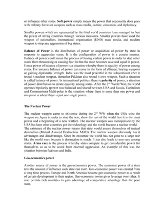 or influence other states. Soft power simply means the power that necessarily does goes
with military forces or weapons such as mass media, culture, education, and diplomacy.

Smaller powers which are represented by the third world countries have managed to face
the power of strong countries through various measures. Smaller powers have used the
weapon of nationalism, international organisation (UNO) mass media, and modern
weapon to stop any aggression of big states.

Balance of Power is the distribution of power or acquisition of power by state in
response to aggressive states. It is the configuration of power in a certain manner.
Balance of power could mean the process of having certain power in order to stop other
states from threatening or causing fear, in that the state becomes save and equal in power.
Hence power of balance of power is a situation whereby there is equality of power among
states. For instance balance of power can come in the form of alliance, buying weapons
or gaining diplomatic strength. India was the most powerful in the subcontinent after it
tested it nuclear weapon, thereafter Pakistan also tested it own weapon. Such a situation
is called balance of power. In international politics, there is polarity of power, a situation
of power distribution to create equality among states. After the 2nd World War, the world
operates bipolarity (power was balanced and shared between USA and Russia, Capitalism
and Communism) Multi-polar is the situation where there is more than one power and
uni-polar is where there is just one single power.


The Nuclear Power

The nuclear weapon came to existence during the 2nd WW when the USA used the
weapon on Japan in order to stop the war, show the rest of the world that it is the most
power and a beginning of a new warfare. The nuclear weapon was monopolised by the
USA but later other countries got the technology and the world became a nuclear world.
The existence of the nuclear power means that state would assure themselves of mutual
destruction (Mutual Assured Destruction. MAD). The nuclear weapon obviously has it
advantages and disadvantage. Since its existence the world has not gone to a large war
like the world wars because it destruction is much. It has also leads to arm race among
states. Arms race is the process whereby states compete to get considerable power for
themselves so as to be saved from external aggression. An example of this was the
situation between Pakistan and India.

Geo-economics power

Another source of power is the geo-economics power. The economic power of a state
tells the amount of influence such state can exert. Geo-economic power was created from
a long time process. Europe and North America became geo-economic power as a result
of certain development in their region. Geo-economic power gives leverage over other. It
also permits rich countries to gain advantage of comparative advantage than the poor
state.
 