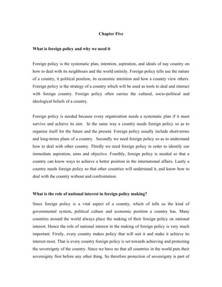 Chapter Five


What is foreign policy and why we need it


Foreign policy is the systematic plan, intention, aspiration, and ideals of nay country on
how to deal with its neighbours and the world entirely. Foreign policy tells use the nature
of a country, it political position, its economic intention and how a country view others.
Foreign policy is the strategy of a country which will be used as tools to deal and interact
with foreign country. Foreign policy often carries the cultural, socio-political and
ideological beliefs of a country.


Foreign policy is needed because every organization needs a systematic plan if it must
survive and achieve its aim. In the same way a country needs foreign policy so as to
organise itself for the future and the present. Foreign policy usually include short-terms
and long-terms plans of a country. Secondly we need foreign policy so as to understand
how to deal with other country. Thirdly we need foreign policy in order to identify our
immediate aspiration, aims and objective. Fourthly, foreign policy is needed so that a
country can know ways to achieve a better position in the international affairs. Lastly a
country needs foreign policy so that other countries will understand it, and know how to
deal with the country without and confrontation.



What is the role of national interest in foreign policy making?

Since foreign policy is a vital aspect of a country, which of tells us the kind of
governmental system, political culture and economic position a country has. Many
countries around the world always place the making of their foreign policy on national
interest. Hence the role of national interest in the making of foreign policy is very much
important. Firstly, every country makes policy that will suit it and make it achieve its
interest most. That is every country foreign policy is set towards achieving and protecting
the sovereignty of the country. Since we have no that all countries in the world puts their
sovereignty first before any other thing. So therefore protection of sovereignty is part of
 