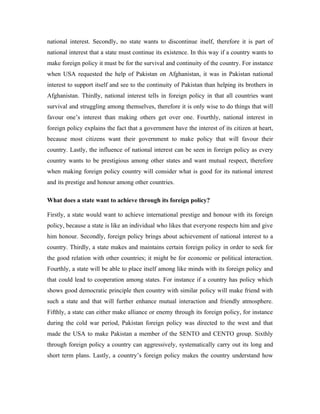 national interest. Secondly, no state wants to discontinue itself, therefore it is part of
national interest that a state must continue its existence. In this way if a country wants to
make foreign policy it must be for the survival and continuity of the country. For instance
when USA requested the help of Pakistan on Afghanistan, it was in Pakistan national
interest to support itself and see to the continuity of Pakistan than helping its brothers in
Afghanistan. Thirdly, national interest tells in foreign policy in that all countries want
survival and struggling among themselves, therefore it is only wise to do things that will
favour one’s interest than making others get over one. Fourthly, national interest in
foreign policy explains the fact that a government have the interest of its citizen at heart,
because most citizens want their government to make policy that will favour their
country. Lastly, the influence of national interest can be seen in foreign policy as every
country wants to be prestigious among other states and want mutual respect, therefore
when making foreign policy country will consider what is good for its national interest
and its prestige and honour among other countries.

What does a state want to achieve through its foreign policy?

Firstly, a state would want to achieve international prestige and honour with its foreign
policy, because a state is like an individual who likes that everyone respects him and give
him honour. Secondly, foreign policy brings about achievement of national interest to a
country. Thirdly, a state makes and maintains certain foreign policy in order to seek for
the good relation with other countries; it might be for economic or political interaction.
Fourthly, a state will be able to place itself among like minds with its foreign policy and
that could lead to cooperation among states. For instance if a country has policy which
shows good democratic principle then country with similar policy will make friend with
such a state and that will further enhance mutual interaction and friendly atmosphere.
Fifthly, a state can either make alliance or enemy through its foreign policy, for instance
during the cold war period, Pakistan foreign policy was directed to the west and that
made the USA to make Pakistan a member of the SENTO and CENTO group. Sixthly
through foreign policy a country can aggressively, systematically carry out its long and
short term plans. Lastly, a country’s foreign policy makes the country understand how
 