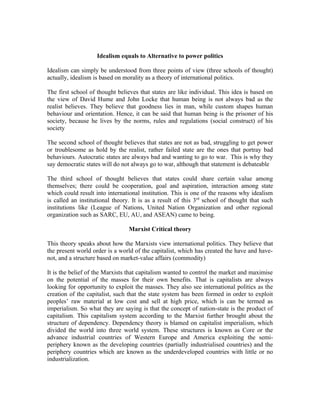 Idealism equals to Alternative to power politics

Idealism can simply be understood from three points of view (three schools of thought)
actually, idealism is based on morality as a theory of international politics.

The first school of thought believes that states are like individual. This idea is based on
the view of David Hume and John Locke that human being is not always bad as the
realist believes. They believe that goodness lies in man, while custom shapes human
behaviour and orientation. Hence, it can be said that human being is the prisoner of his
society, because he lives by the norms, rules and regulations (social construct) of his
society

The second school of thought believes that states are not as bad, struggling to get power
or troublesome as hold by the realist, rather failed state are the ones that portray bad
behaviours. Autocratic states are always bad and wanting to go to war. This is why they
say democratic states will do not always go to war, although that statement is debateable

The third school of thought believes that states could share certain value among
themselves; there could be cooperation, goal and aspiration, interaction among state
which could result into international institution. This is one of the reasons why idealism
is called an institutional theory. It is as a result of this 3rd school of thought that such
institutions like (League of Nations, United Nation Organization and other regional
organization such as SARC, EU, AU, and ASEAN) came to being.

                                 Marxist Critical theory

This theory speaks about how the Marxists view international politics. They believe that
the present world order is a world of the capitalist, which has created the have and have-
not, and a structure based on market-value affairs (commodity)

It is the belief of the Marxists that capitalism wanted to control the market and maximise
on the potential of the masses for their own benefits. That is capitalists are always
looking for opportunity to exploit the masses. They also see international politics as the
creation of the capitalist, such that the state system has been formed in order to exploit
peoples’ raw material at low cost and sell at high price, which is can be termed as
imperialism. So what they are saying is that the concept of nation-state is the product of
capitalism. This capitalism system according to the Marxist further brought about the
structure of dependency. Dependency theory is blamed on capitalist imperialism, which
divided the world into three world system. These structures is known as Core or the
advance industrial countries of Western Europe and America exploiting the semi-
periphery known as the developing countries (partially industrialised countries) and the
periphery countries which are known as the underdeveloped countries with little or no
industrialization.
 
