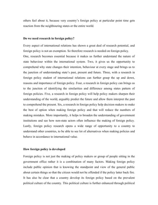 others feel about it, because very country’s foreign policy at particular point time gets
reaction from the neighbouring states or the entire world.



Do we need research in foreign policy?

Every aspect of international relations has shown a great deal of research potential, and
foreign policy is not an exemption. So therefore research is needed on foreign policy.
One, research becomes essential because it makes us further understand the nature of
state behaviour within the international system. Two, it gives us the opportunity to
comprehend why state changes their intention, behaviour at every stage and brings us to
the junction of understanding state’s past, present and future. Three, with a research in
foreign policy student of international relations can further grasp the up and down,
reasons and importance of foreign policy. Four, a research in foreign policy can brings us
to the junction of identifying the similarities and difference among states pattern of
foreign policies. Five, a research in foreign policy will help policy makers sharpen their
understanding of the world, arguably predict the future and allow them interpret the past
to comprehend the present. Six, a research in foreign policy help decision makers to make
the best of option when making foreign policy and that will reduce the numbers of
making mistakes. More importantly, it helps to broaden the understanding of government
institutions and see how non-state actors often influence the making of foreign policy.
Lastly, foreign policy research opens a wide range of opportunity to a country to
understand other countries, to be able to see lot of alternatives when making policies and
behave in accordance to international value.



How foreign policy is developed

Foreign policy is not just the making of policy makers or group of people sitting in the
government office rather it is a combination of many factors. Making foreign policy
include public opinion that is knowing the standpoint and view of the general public
about certain things so that the citizen would not be offended if the policy latter back fire.
It has also be clear that a country develop its foreign policy based on the prevalent
political culture of the country. This political culture is further enhanced through political
 