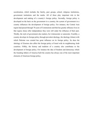 socialization, which includes the family, peer groups, school, religious institutions,
government institutions and the media. All of these play important role in the
development and making of a country’s foreign policy. Secondly, foreign policy is
developed on the basis on the government in a country; the system of government in a
country influences the development of foreign policy. For instance, the Central Asia
region had passed through 70 years of Communism and that has greatly influence lives in
that region, hence after independence they were still under the influence of their past.
Thirdly, the style of government also matters, be it democratic or autocratic. Fourthly, a
country develops its foreign policy through prevalent ideology, the ideology (Islam) with
which Pakistan was created has great influence on its foreign policy. So does the
ideology of Zionism also affect the foreign policy of Israel with its neighbouring Arab
countries. Fifthly, the history and tradition of a country also contributes to the
development of foreign policy. For instance the idea of freedom and democracy which
the founding fathers of America built the country has always one of the most important
elements of American foreign policy.
 