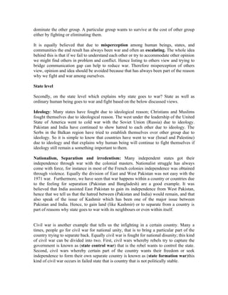 dominate the other group. A particular group wants to survive at the cost of other group
either by fighting or eliminating them.

It is equally believed that due to misperception among human beings, states, and
communities the end result has always been war and often an escalating. The whole idea
behind this is that if we fail to understand each other or try to accommodate other opinion
we might find others in problem and conflict. Hence listing to others view and trying to
bridge communication gap can help to reduce war. Therefore misperception of others
view, opinion and idea should be avoided because that has always been part of the reason
why we fight and war among ourselves.

State level

Secondly, on the state level which explains why state goes to war? State as well as
ordinary human being goes to war and fight based on the below discussed views.

Ideology: Many states have fought due to ideological reason; Christians and Muslims
fought themselves due to ideological reason. The west under the leadership of the United
State of America went to cold war with the Soviet Union (Russia) due to ideology.
Pakistan and India have continued to show hatred to each other due to ideology. The
Serbs in the Balkan region have tried to establish themselves over other group due to
ideology. So it is simple to know that countries have went to war (Israel and Palestine)
due to ideology and that explains why human being will continue to fight themselves if
ideology still remain a something important to them.

Nationalism, Separatism and irredentism: Many independent states got their
independence through war with the colonial masters. Nationalist struggle has always
come with force, for instance in most of the French colonies independence was obtained
through violence. Equally the division of East and West Pakistan was not easy with the
1971 war. Furthermore, we have seen that war happens within a country or countries due
to the feeling for separation (Pakistan and Bangladesh) are a good example. It was
believed that India assisted East Pakistan to gain its independence from West Pakistan,
hence that we tell us that the hatred between (Pakistan and India) would remain, and that
also speak of the issue of Kashmir which has been one of the major issue between
Pakistan and India. Hence, to gain land (like Kashmir) or to separate from a country is
part of reasons why state goes to war with its neighbours or even within itself.


Civil war is another example that tells us the infighting in a certain country. Many a
times, people go for civil war for national unity, that is to bring a particular part of the
country trying to separate back. Equally civil war is fought for national disunity; this kind
of civil war can be divided into two. First, civil wars whereby rebels try to capture the
government is known as (state control war) that is the rebel wants to control the state.
Second, civil wars whereby certain part of the country wants their freedom or seek
independence to form their own separate country is known as (state formation war)this
kind of civil war occurs in failed state that is country that is not politically stable.
 