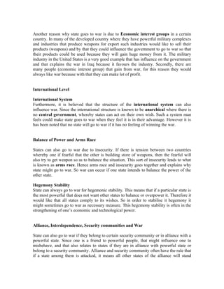 Another reason why state goes to war is due to Economic interest groups in a certain
country. In many of the developed country where they have powerful military complexes
and industries that produce weapons for export such industries would like to sell their
products (weapons) and by that they could influence the government to go to war so that
their products could be used because they will gain huge money from it. The military
industry in the United States is a very good example that has influence on the government
and that explains the war in Iraq because it favours the industry. Secondly, there are
many people (economic interest group) that gain from war, for this reason they would
always like war because with that they can make lot of profit.


International Level

International System
Furthermore, it is believed that the structure of the international system can also
influence war. Since the international structure is known to be anarchical where there is
no central government, whereby states can act on their own wish. Such a system man
feels could make state goes to war when they feel it is in their advantage. However it is
has been noted that no state will go to war if it has no feeling of winning the war.


Balance of Power and Arms Race

States can also go to war due to insecurity. If there is tension between two countries
whereby one if fearful that the other is building store of weapons, then the fearful will
also try to get weapon so as to balance the situation. This sort of insecurity leads to what
is known as arms race. Hence arms race and insecurity goes together and explains why
state might go to war. So war can occur if one state intends to balance the power of the
other state.

Hegemony Stability
State can always go to war for hegemonic stability. This means that if a particular state is
the most powerful that does not want other states to balance or overpower it. Therefore it
would like that all states comply to its wishes. So in order to stabilise it hegemony it
might sometimes go to war as necessary measure. This hegemony stability is often in the
strengthening of one’s economic and technological power.


Alliance, Interdependence, Security communities and War

State can also go to war if they belong to certain security community or in alliance with a
powerful state. Since one is a friend to powerful people, that might influence one to
misbehave, and that also relates to states if they are in alliance with powerful state or
belong to a security community. Alliance and security community often have the rule that
if a state among them is attacked, it means all other states of the alliance will stand
 