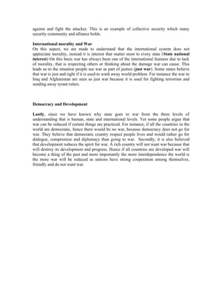 against and fight the attacker. This is an example of collective security which many
security community and alliance holds.

International morality and War
On this aspect, we are made to understand that the international system does not
appreciate morality, instead it is interest that matter most to every state (State national
interest) On this basis war has always been one of the international features due to lack
of morality, that is respecting others or thinking about the damage war can cause. This
leads us to the situation people see war as part of justice (just war). Some states believe
that war is just and right if it is used to wash away world problem. For instance the war in
Iraq and Afghanistan are seen as just war because it is used for fighting terrorism and
sending away tyrant rulers.



Democracy and Development

Lastly, since we have known why state goes to war from the three levels of
understanding that is human, state and international levels. Yet some people argue that
war can be reduced if certain things are practiced. For instance, if all the countries in the
world are democratic, hence there would be no war, because democracy does not go for
war. They believe that democratic country respect people lives and would rather go for
dialogue, compromise and diplomacy than going to war. Secondly, it is also believed
that development reduces the spirit for war. A rich country will not want war because that
will destroy its development and progress. Hence if all countries are developed war will
become a thing of the past and more importantly the more interdependence the world is
the more war will be reduced as nations have strong cooperation among themselves,
friendly and do not want war.
 