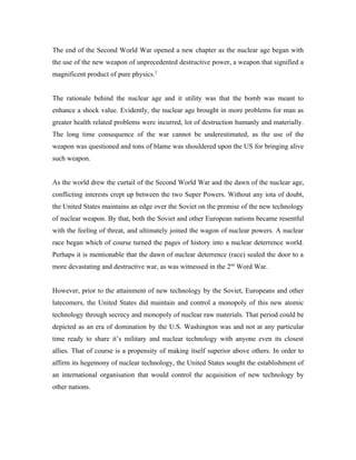 The end of the Second World War opened a new chapter as the nuclear age began with
the use of the new weapon of unprecedented destructive power, a weapon that signified a
magnificent product of pure physics.2


The rationale behind the nuclear age and it utility was that the bomb was meant to
enhance a shock value. Evidently, the nuclear age brought in more problems for man as
greater health related problems were incurred, lot of destruction humanly and materially.
The long time consequence of the war cannot be underestimated, as the use of the
weapon was questioned and tons of blame was shouldered upon the US for bringing alive
such weapon.


As the world drew the curtail of the Second World War and the dawn of the nuclear age,
conflicting interests crept up between the two Super Powers. Without any iota of doubt,
the United States maintains an edge over the Soviet on the premise of the new technology
of nuclear weapon. By that, both the Soviet and other European nations became resentful
with the feeling of threat, and ultimately joined the wagon of nuclear powers. A nuclear
race began which of course turned the pages of history into a nuclear deterrence world.
Perhaps it is mentionable that the dawn of nuclear deterrence (race) sealed the door to a
more devastating and destructive war, as was witnessed in the 2nd Word War.


However, prior to the attainment of new technology by the Soviet, Europeans and other
latecomers, the United States did maintain and control a monopoly of this new atomic
technology through secrecy and monopoly of nuclear raw materials. That period could be
depicted as an era of domination by the U.S. Washington was and not at any particular
time ready to share it’s military and nuclear technology with anyone even its closest
allies. That of course is a propensity of making itself superior above others. In order to
affirm its hegemony of nuclear technology, the United States sought the establishment of
an international organisation that would control the acquisition of new technology by
other nations.
 