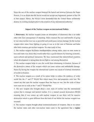 Since the use of the nuclear weapon buttered the hatred and mistrust between the Super
Powers, it is no doubt that the Soviet would not accept any hegemonic posture of the US
in that respect. Hence, the Soviet Union demanded that the United States unilaterally
destroy its existing stockpile prior to the creation of any international authority.3



                Impact of the Nuclear weapon on international Politics

1, Deterrence, the nuclear weapon create an atmosphere of deterrence that is to make
other state fear consequences of attacking. States measure the cost and benefits of going
to war since nuclear war was so powerful and could cause serious damage. So the nuclear
weapon deter states from fighting or going to war as in the case of Pakistan and India
after both countries got nuclear weapons. No state ready to lose.
2. The nuclear weapon facilitates interdependence among states, since no state wants to
lose and wants war, hence they would rather have a good relations by fostering economic,
socio-cultural and political interaction. We have mentioned that industrialised countries
where development is taking place do not fight to war among themselves.
3. The nuclear weapon helps to save the world from eliminating civilization, because of
the destructive nature of the weapon which can cause serious and unthinkable damage.
Hence by having the weapon the international system was saved of eventual elimination
of world civilization.
4. The nuclear weapon as a result of its nature helps to reduce the tendency of wider
world like the 1st and 2nd World War where many lives and properties were lost. We
cannot say that seen the nuclear weapon there has been no war, but the scale of these
wars were not as wide as the 1st and 2nd World War.
5. The new weapon also brought about a new style of warfare into the international
system that is strategic and tactical warfare. It is a mutual assured destruction (MAD)
meaning that if war comes up with nuclear weapon in use there will be massive
destruction which is quite different from the kind of war before the nuclear weapon was
invented.
6. The nuclear weapon brought about institutionalization of weapons. Due to its nature
the nuclear states and other non-nuclear states came to the agreement that a regime
 