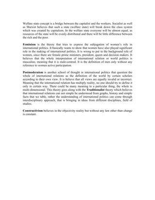 Welfare state concept is a bridge between the capitalist and the workers. Socialist as well
as Marxist believes that such a state (welfare state) will break down the class system
which was created by capitalism. In the welfare state everyone will be almost equal, as
resources of the state will be evenly distributed and there will be little difference between
the rich and the poor.

Feminism is the theory that tries to express the subjugation of women’s role in
international politics. It basically wants to show that women have also played significant
role in the making of international politics. It is wrong to put in the background role of
women, since there are female prime ministers, president, queen and decision makers. It
believes that the whole interpretation of international relation or world politics is
masculine, meaning that it is male-centred. It is the definition of men only without any
reference to women active participation.

Postmodernism is another school of thought in international politics that question the
whole of international relations as the definition of the world by certain scholars
according to their own view. It is believe that all views are equally invalid or incorrect.
Meaning that the international relation has multiply reality, no one should try to define it
only in certain way. There could be many meaning to a particular thing, the whole is
multi-dimensional. This theory goes along with the Traditionalist theory which believes
that international relations can not simple be understood from graphs, history and simple
facts that we table, rather the understanding of international politics can come through
interdisciplinary approach, that is bringing in ideas from different disciplines, field of
studies.

Constructivism believes in the objectivity reality but without any law other than change
is constant.
 