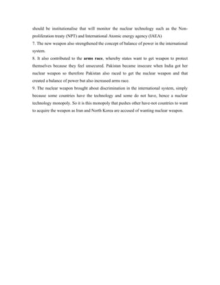 should be institutionalise that will monitor the nuclear technology such as the Non-
proliferation treaty (NPT) and International Atomic energy agency (IAEA)
7. The new weapon also strengthened the concept of balance of power in the international
system.
8. It also contributed to the arms race, whereby states want to get weapon to protect
themselves because they feel unsecured. Pakistan became insecure when India got her
nuclear weapon so therefore Pakistan also raced to get the nuclear weapon and that
created a balance of power but also increased arms race.
9. The nuclear weapon brought about discrimination in the international system, simply
because some countries have the technology and some do not have, hence a nuclear
technology monopoly. So it is this monopoly that pushes other have-not countries to want
to acquire the weapon as Iran and North Korea are accused of wanting nuclear weapon.
 