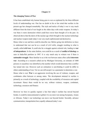 Chapter 11

The changing Nature of War

It has been established why human being goes to war as explained by the three different
levels of understanding war. One has no doubt in his or her mind that warfare in the
present age has changed remarkably. The style and tactics of today’s war is very much
different from the kind of war fought in the olden days with crude weapons. In today’s
war there is more destruction which could have never been thought of in the past. As
observed above that the dawn of the nuclear age which brought in the nuclear technology
and nuclear weapon made today’s war very much sophisticated and destructive.
Hence what is war and how could be describe war. Before going into definition we have
to understand that war can be as a result of civil strife, struggle resulting to what is
usually called civil war. It could also be a struggle against colonial rule, leading to war
of independence. In the same fashion, war could be as a result of conflict of ideology as
seen in India-Pak partition in 1947. It is very much easy to witness war if there is
nationalist struggle. More familiar to us is the war between states often called interstate
war. According to a research called out by Michigan University, an estimate of 1000
persons or causalities was identified as the number which would determine that a conflict
has turned into war. However such an estimation is non-binding it could be differ to
others understanding of war. Yet we can still accept it as a parameter to determine a war.
Hence what is war: War is an aggression involving the use of violence, weapon, and
combatants often between or among states. The development attained in warfare is
primarily as a result of technology, coupled with the availability of resources and capital
investment. Hence there would be no war, without violence, weapon, combatant,
technology, resources and finance.


However we have to quickly register a fact that today’s warfare has moved beyond
border, it could be intercontinental or global. It is no more war among Europeans, Asians
or Africans. Today’s war technology can move war beyond border. Secondly, advance
communication, transportation have equally enhanced today’s war.
 