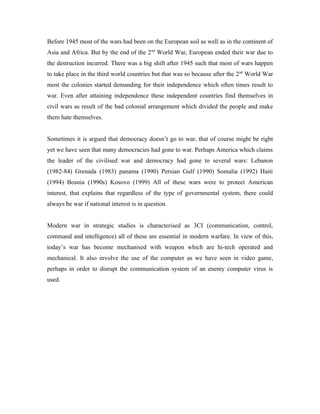 Before 1945 most of the wars had been on the European soil as well as in the continent of
Asia and Africa. But by the end of the 2 nd World War, European ended their war due to
the destruction incurred. There was a big shift after 1945 such that most of wars happen
to take place in the third world countries but that was so because after the 2nd World War
most the colonies started demanding for their independence which often times result to
war. Even after attaining independence these independent countries find themselves in
civil wars as result of the bad colonial arrangement which divided the people and make
them hate themselves.


Sometimes it is argued that democracy doesn’t go to war, that of course might be right
yet we have seen that many democracies had gone to war. Perhaps America which claims
the leader of the civilised war and democracy had gone to several wars: Lebanon
(1982-84) Grenada (1983) panama (1990) Persian Gulf (1990) Somalia (1992) Haiti
(1994) Bosnia (1990s) Kosovo (1999) All of these wars were to protect American
interest, that explains that regardless of the type of governmental system, there could
always be war if national interest is in question.


Modern war in strategic studies is characterised as 3CI (communication, control,
command and intelligence) all of these are essential in modern warfare. In view of this,
today’s war has become mechanised with weapon which are hi-tech operated and
mechanical. It also involve the use of the computer as we have seen in video game,
perhaps in order to disrupt the communication system of an enemy computer virus is
used.
 