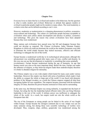 Chapter Two

Everyone loves to claim that he is civilised and modern in his behaviour, but the question
is what is really modern and civilised. Behaviour or attitude that appears modern or
civilised to particular people might not be modern to many others. The word modernity is
a relative term that can be defined according to one’s view.

However, modernity or modernization is a changing phenomenon in politics, economics,
socio-cultural and technology. The culture of a particular people becomes acceptable as
civilization when such culture attains development and advance in politics, economics
and technology. This gives the reason why certain civilizations have been adopted
because they were modernised.

Many nations and civilization have passed away but fell and disappear because they
could not develop as expected. The Chinese civilization, India, Ottoman Empire,
Kingdoms in Africa all could not dominate the world as the modern Europeans were able
to dominate the world simply because they lacked necessary, effective and efficient
technology to subjugate the rest of the world.

Europe became a modernised world due to its technological advancement, although this
advancement was something gained after many years of wars, conflict and disunity. In
this way one can say that development or modernity is something that comes gradually
(evolutionary). Europe became modernised during the age of humanity, an age that
human reason was seen as the most important thing. Before the time, Europe was under
the influence of religion, so they believed religion made them underdeveloped, therefore
it is better to abandon religion for rationality.

The Chinese empire was a very wide empire which lasted for many years under various
leaderships. However this empire was faced with series of problems which made it lack
the ability to conquer the whole or large part of the world. It was faced with domestic
problem of the Mongol invaders; as a result the Chinese emperor stopped all ship from
navigating further for new expedition. The emperor became concerned with the territorial
integrity of China, therefore his power became restricted to China and its surrounding.

In the same way, the Ottoman Empire was strong militarily, it expanded into the heart of
Europe, but along the line the leadership lacked efficient rulers who can bring Ottoman
leadership to the rest of the world. It military power was inefficient to subjugate the
whole of the world. As a result, but empire could not rule the whole world as the
Europeans later did.

The rise of the Europeans as strong people can be linked to the series of war fought
within Europe. Europe became the strongest continent due to war; simply war can not
make someone strong, but during these wars scientific technology of warfare were
developed. Thus, weapons, ships, artillery, gunpowder was modernised among the
 