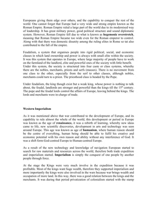 Europeans giving them edge over others, and the capability to conquer the rest of the
world. One cannot forget that Europe had a very wide and strong empire known as the
Roman Empire. Roman Empire ruled a large part of the world due to its modernised way
of leadership. It has great military power, good political structure and sound diplomatic
system. However, Roman Empire fell due to what is known as hegemonic overstretch,
meaning that Roman Empire became too wide even for the Roman emperor to control.
Along with that there was domestic disunity among the ruling elites in Rome so tat also
contributed to the fall of the empire.

Feudalism, a system that organises people into rigid political, social, and economic
classes in which land ownership and power is always with small elite within the society.
It was this system that operates in Europe, where large majority of people have to work
on the farmland of the landlord, elite and powerful ones of the society with little benefit.
Under this system, the society is structured into four caste or class systems, whereby
there are the nobles, merchants, priests and serfs (masses). There is no movement from
one class to the other, especially from the serf to other classes, although nobles,
merchants could turn to a priest. The priesthood class is headed by the Pope.

Under feudalism, the king though exist but a weak king, whose power is nothing to talk
about, the feudal, landlords are stronger and powerful than the kings till the 15th century.
The pope and the feudal lords control the affairs of Europe, leaving behind the kings. The
lords and merchants were in-charge of trade.



Western Imperialism

As it was mentioned above that war contributed to the development of Europe, and its
capability to rule almost the whole of the world, this development or period in Europe
was known as the age of renaissance, it was a rebirth of learning, whereby new ideas
came to life, new scientific discoveries, development in arts and technology was seen
around Europe. This age was known as age of humanism, where human reason should
be the centre of everything, human being should be able to fulfil his creative and
economic potential with his own reason and ability without any interference of God. It
was a shift form God-centred Europe to Human-centred Europe.

As a result of the new technology and knowledge of navigation European started to
search for raw materials and resources across the world, therefore both trade expedition
and imperialism started. Imperialism is simply the conquest of one people by another
people through force.

At the stage the Kings were very much involve in the expedition because it was
profitable. Most of the kings want huge wealth, therefore they supported imperialism and
more importantly the kings were also involved in the wars because war brings wealth and
occupation of more land. In this way, there was a good relation between the kings and the
merchants. It was during that period privatization of colonialism started with the stamp
 