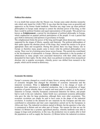 Political Revolution

It is no doubt that soonest after the 30years war, Europe came under absolute monarchy
rule which only lasted for (1648-1789). It was clear that the kings were as powerful and
oppressive as the former feudal landlords. Therefore any stage came up when political
philosophers in Europe made attempt to contest the absolute power of the king, so that
there would be political freedom and equal representation of the people. This period was
known as Enlightenment, a period for development of political philosophy in Europe,
which emphasised on popular political participation of the people. It was a period that
gave birth to democracy and openness in governance in Europe.
The enlightenment broke the power of the king and brought about democracy which was
supported by the slogan of liberty, equality and fraternity. The political philosophers of
then spoke against the absolute power of the kings, they wanted the masses to be given
appropriate share and recognition. During this period, there was huge literacy rate in
Europe so therefore many people came to know what the political philosophers were
saying. There was lot of printing press house across Europe. This period also contributed
to the development of nationalism in Europe. Obvious nationalism is the by-product of
urbanization as many people were associated themselves with their urban areas and
demanded for their rights. On the whole, there was political revolution from monarchical
absolute rule to popular sovereignty, whereby power was shifted from monarch to the
people, which can be termed as democracy.




Economic Revolution

Europe’s economy changed as a result of many factors, among which was the existence
of economic thoughts that changed the direction of economic interaction and the
industrial revolution. What is industrial revolution; it is the change of mode of
production from subsistence to industrial production, that is the production of larger
quantities of goods whereby there is surplus and more profit is earned. It is the start of
industries in Europe, whereby Europeans constructed industries for labour, and people
had to work in the new industries. Adam Smith was a prominent economic philosopher
who gave the idea for large production, although there were other economists. This
economic revolution can simply be said to have come in the shape of the industrial
revolution. It resulted in the demand for raw materials by the European and that also
contributed to colonialism and later years imperialism carried out by the Europeans in
Africa and Asia. The industrial revolution started in Britain, but the question is that why
it commenced in Britain and not other part of Europe. The reasons for that are not far
fetched. (1) Britain has a systemic agricultural practice, whereby landlords were able to
engage in large-scale production, in this way, the production was in surplus able to feed
the population as well as supply the factories. (2) Britain before the industrial revolution
 