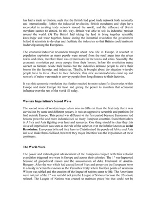 has had a trade revolution, such that the British had good trade network both nationally
and internationally. Before the industrial revolution, British merchants and ships have
succeeded in creating trade network around the world, and the influence of British
merchant cannot be denied. In this way, Britain was able to sell its industrial product
around the world. (3) The British had taking the lead in bring together scientific
knowledge and trade together, hence during the industrial revolution the government
helped it scientists to develop and facilitate the industries so that Britain could maintain
leadership among the Europeans.

The economic/industrial revolution brought about new life in Europe, it resulted to
population explosion as many people were moved from the rural areas into the urban
towns and cities, therefore there was overcrowded in the towns and cities. Secondly, the
economic revolution put away people from their homes, before the revolution many
worked as farmers beside their homes but the industries demand people to leave their
homes for the factories and industries. Thirdly, it brought about the situation whereby
people have to leave closer to their factories, thus new accommodations came up and
network of trains were made to convey people from long distance to their factories.

It was this economic revolution that further resulted to more scientific discoveries within
Europe and made Europe for head and giving the power to maintain that economic
influence over the rest of the world till today.


Western Imperialism’s Second Wave

The second wave of western imperialism was no different from the first only that it was
carried out by same and different powers. It was an aggressive scramble and partition for
land outside Europe. This period was different to the first period because Europeans had
became powerful and more industrialised so many European countries found themselves
in Africa and Asia fighting over land and resources. One thing should be clear they this
wave of imperialism was seen as the rule of the superior over the inferior known as social
Darwinism. Europeans believed they have to Christianized the people of Africa and Asia
and also make them civilised, however they major intention was the exploitation of these
continents.


The World Wars

The power and technological advancement of the Europeans coupled with their colonial
expedition triggered two wars in Europe and across their colonies. The 1 st war happened
because of geopolitical reason and the assassination of duke Ferdinand of Austria-
Hungary. After the war which had caused lost of lives and properties the Europeans went
to a treaty in Versailles known as the Versailles treaty where fourteen points of Windrow
Wilson was tabled and the creation of the league of nations came to life. The Americans
were not part of the 1st war and did not join the League of Nations because the US senate
refused. The League of Nations was created to maintain peace but that could not be
 