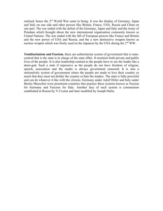 realised, hence the 2nd World War came to being. It was the display of Germany, Japan
and Italy on one side and other powers like Britain, France, USA, Russia and China on
one part. The war ended with the defeat of the Germany, Japan and Italy and the treaty of
Potsdam which brought about the new international organisation commonly known as
United Nations. The war ended with the fall of European powers like France and Britain
and the new power of USA and Russia, and the a new destructive weapon known as
nuclear weapon which was firstly used on the Japanese by the USA during the 2nd WW.


Totalitarianism and Fascism, these are authoritarian system of government that is state-
centred that is the state is in charge of the state affair. It monitors both private and public
lives of the people. It is also leadership-centred as the people have to see the leader like a
demi-god. Such a state if repressive as the people do not have freedom of religion,
speech, association and the media is always government censored. It is also a
nationalistic system of government where the people are made to love their country so
much that they must not dislike the country or hate the leaders. The state is fully powerful
and can do whatever it like with the citizens. Germany under Adolf Hitler and Italy under
Benito Mussolini were prominent countries that practice these systems known as Nazism
for Germany and Fascism for Italy. Another face of such system is communism
established in Russia by V.I Lenin and later modified by Joseph Stalin.
 