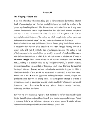 Chapter 11

The changing Nature of War

It has been established why human being goes to war as explained by the three different
levels of understanding war. One has no doubt in his or her mind that warfare in the
present age has changed remarkably. The style and tactics of today’s war is very much
different from the kind of war fought in the olden days with crude weapons. In today’s
war there is more destruction which could have never been thought of in the past. As
observed above that the dawn of the nuclear age which brought in the nuclear technology
and nuclear weapon made today’s war very much sophisticated and destructive.
Hence what is war and how could be describe war. Before going into definition we have
to understand that war can be as a result of civil strife, struggle resulting to what is
usually called civil war. It could also be a struggle against colonial rule, leading to war
of independence. In the same fashion, war could be as a result of conflict of ideology as
seen in India-Pak partition in 1947. It is very much easy to witness war if there is
nationalist struggle. More familiar to us is the war between states often called interstate
war. According to a research called out by Michigan University, an estimate of 1000
persons or causalities was identified as the number which would determine that a conflict
has turned into war. However such an estimation is non-binding it could be differ to
others understanding of war. Yet we can still accept it as a parameter to determine a war.
Hence what is war: War is an aggression involving the use of violence, weapon, and
combatants often between or among states. The development attained in warfare is
primarily as a result of technology, coupled with the availability of resources and capital
investment. Hence there would be no war, without violence, weapon, combatant,
technology, resources and finance.


However we have to quickly register a fact that today’s warfare has moved beyond
border, it could be intercontinental or global. It is no more war among Europeans, Asians
or Africans. Today’s war technology can move war beyond border. Secondly, advance
communication, transportation have equally enhanced today’s war.
 