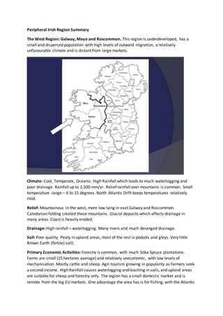 Peripheral Irish Region Summary
The West Region: Galway, Mayo and Roscommon. This region is underdeveloped, has a
small and dispersed population with high levels of outward migration, a relatively
unfavourable climate and is distant from large markets.
Climate: Cool, Temperate, Oceanic. High Rainfall which leads to much waterlogging and
poor drainage. Rainfall up to 2,500 mm/yr. Relief rainfall over mountains is common. Small
temperature range – 6 to 15 degrees. North Atlantic Drift keeps temperatures relatively
mild.
Relief: Mountainous in the west, more low lying in east Galway and Roscommon.
Caledonian folding created these mountains. Glacial deposits which affects drainage in
many areas. Coast is heavily eroded.
Drainage: High rainfall = waterlogging. Many rivers and much deranged drainage.
Soil: Poor quality. Peaty in upland areas, most of the rest is podzols and gleys. Very little
Brown Earth (fertile) soil).
Primary Economic Activities: Forestry is common, with much Sitka Spruce plantations.
Farms are small (25 hectares average) and relatively uneconomic, with low levels of
mechanisation. Mostly cattle and sheep. Agri-tourism growing in popularity as farmers seek
a second income. High Rainfall causes waterlogging and leaching in soils, and upland areas
are suitable for sheep and forestry only. The region has a small domestic market and is
remote from the big EU markets. One advantage the area has is for fishing, with the Atlantic
 
