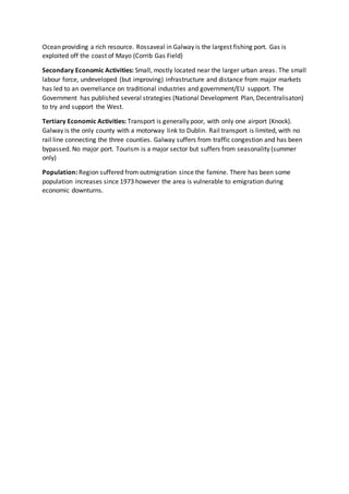 Ocean providing a rich resource. Rossaveal in Galway is the largest fishing port. Gas is
exploited off the coast of Mayo (Corrib Gas Field)
Secondary Economic Activities: Small, mostly located near the larger urban areas. The small
labour force, undeveloped (but improving) infrastructure and distance from major markets
has led to an overreliance on traditional industries and government/EU support. The
Government has published several strategies (National Development Plan, Decentralisaton)
to try and support the West.
Tertiary Economic Activities: Transport is generally poor, with only one airport (Knock).
Galway is the only county with a motorway link to Dublin. Rail transport is limited, with no
rail line connecting the three counties. Galway suffers from traffic congestion and has been
bypassed. No major port. Tourism is a major sector but suffers from seasonality (summer
only)
Population: Region suffered from outmigration since the famine. There has been some
population increases since 1973 however the area is vulnerable to emigration during
economic downturns.
 