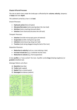 Chapter 8 Fluvial Processes
The rate at which rivers erode the landscape is affected by the volume, velocity, steepness
of slope and river depth.
The sediment carried by a river is its load.
Erosion Processes:
 Hydraulic action (force of water)
 Abrasion/Corrasion (rocks wearing down the river bed)
 Attrition (rocks smashing into each other)
 Solution (river chemically dissolves the soft rock)
Transport Processes:
 Solution (invisible microscopic grains of material)
 Suspension (visible small grains eg sand)
 Saltation (rocks bouncing along river bed)
 Traction (rocks being dragged along the bed of the river)
Deposition Processes:
 Reduction in velocity (such as a river entering a lake)
 Increase in load size (e.g. a landslide into the river)
 Reduction in volume (e.g. fromevaporation)
A river profile is a “cross section” of a river. A profile can be long (showing roughness) or
graded (smoothed out).
Drainage Patterns of a River:
A) Dendritic (tree like)
B) Trellis (right angled)
C) Radial (from a central point)
D) Deranged (no obvious pattern)
 