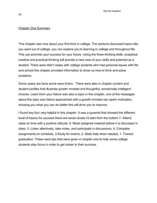 Denise Hawkes
Sls



Chapter One Summary




This chapter was how about your first time in college. The sections discussed topics like
you want out of college, you can explore you’re learning in college and throughout life.
This can promote your success for your future. Using the three thinking skills, analytical,
creative and practical thinking will provide a new view of your skills and potential as a
student. There were didn’t cases with college students who had personal issues with life
and school this chapter provided information to show us how to think and solve
problems.

Some cases are facts some were fiction. There were also in chapter content and
student profiles that illustrate growth mindset and thoughtful, emotionally intelligent
choices. Learn from your failure was also a topic in this chapter, one of the messages
about this topic was failure approached with a growth mindset can spark motivation,
showing you what you can do better this will drive you to improve.

I found key four very helpful in this chapter. It was a pyramid that showed the different
level of basics for success there are seven levels I’ll start from the bottom 7. Attend
class on time with a positive attitude. 6. Read assigned material before it is discussed in
class. 5. Listen attentively, take notes, and participate in discussions, 4. Complete
assignments on schedule, 3.Study for exams, 2. Seek help when needed, 1. Toward
graduation. These were tips that were given in chapter one to help some college
students stay focus in order to get closer to their success.
 