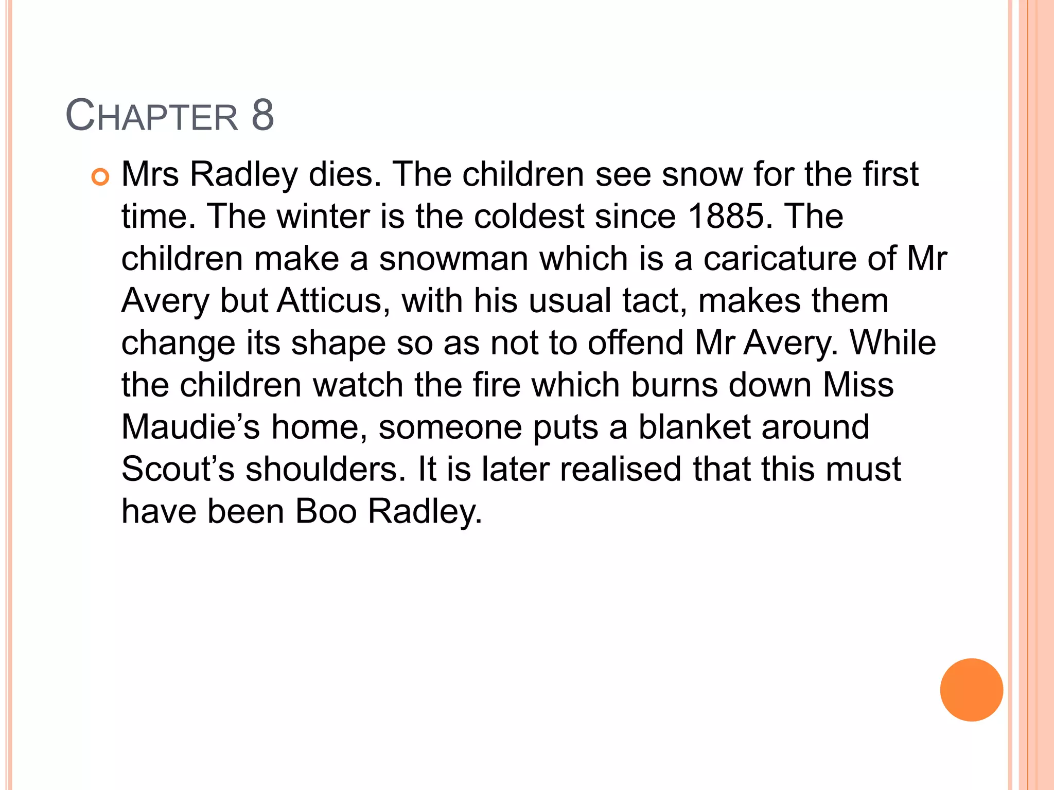 CHAPTER 8 
 Mrs Radley dies. The children see snow for the first 
time. The winter is the coldest since 1885. The 
children make a snowman which is a caricature of Mr 
Avery but Atticus, with his usual tact, makes them 
change its shape so as not to offend Mr Avery. While 
the children watch the fire which burns down Miss 
Maudie’s home, someone puts a blanket around 
Scout’s shoulders. It is later realised that this must 
have been Boo Radley. 
 