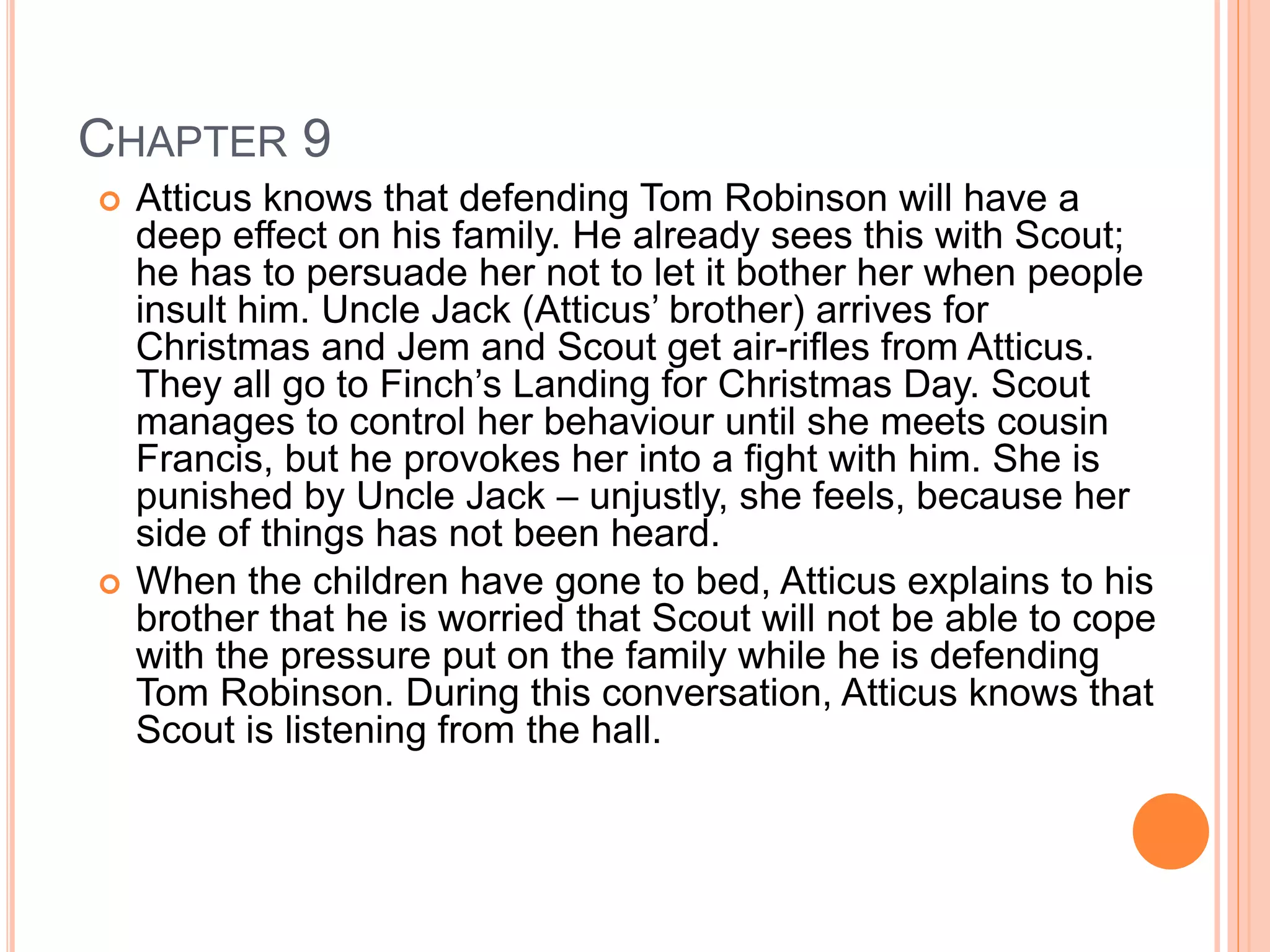 CHAPTER 9 
 Atticus knows that defending Tom Robinson will have a 
deep effect on his family. He already sees this with Scout; 
he has to persuade her not to let it bother her when people 
insult him. Uncle Jack (Atticus’ brother) arrives for 
Christmas and Jem and Scout get air-rifles from Atticus. 
They all go to Finch’s Landing for Christmas Day. Scout 
manages to control her behaviour until she meets cousin 
Francis, but he provokes her into a fight with him. She is 
punished by Uncle Jack – unjustly, she feels, because her 
side of things has not been heard. 
 When the children have gone to bed, Atticus explains to his 
brother that he is worried that Scout will not be able to cope 
with the pressure put on the family while he is defending 
Tom Robinson. During this conversation, Atticus knows that 
Scout is listening from the hall. 
 
