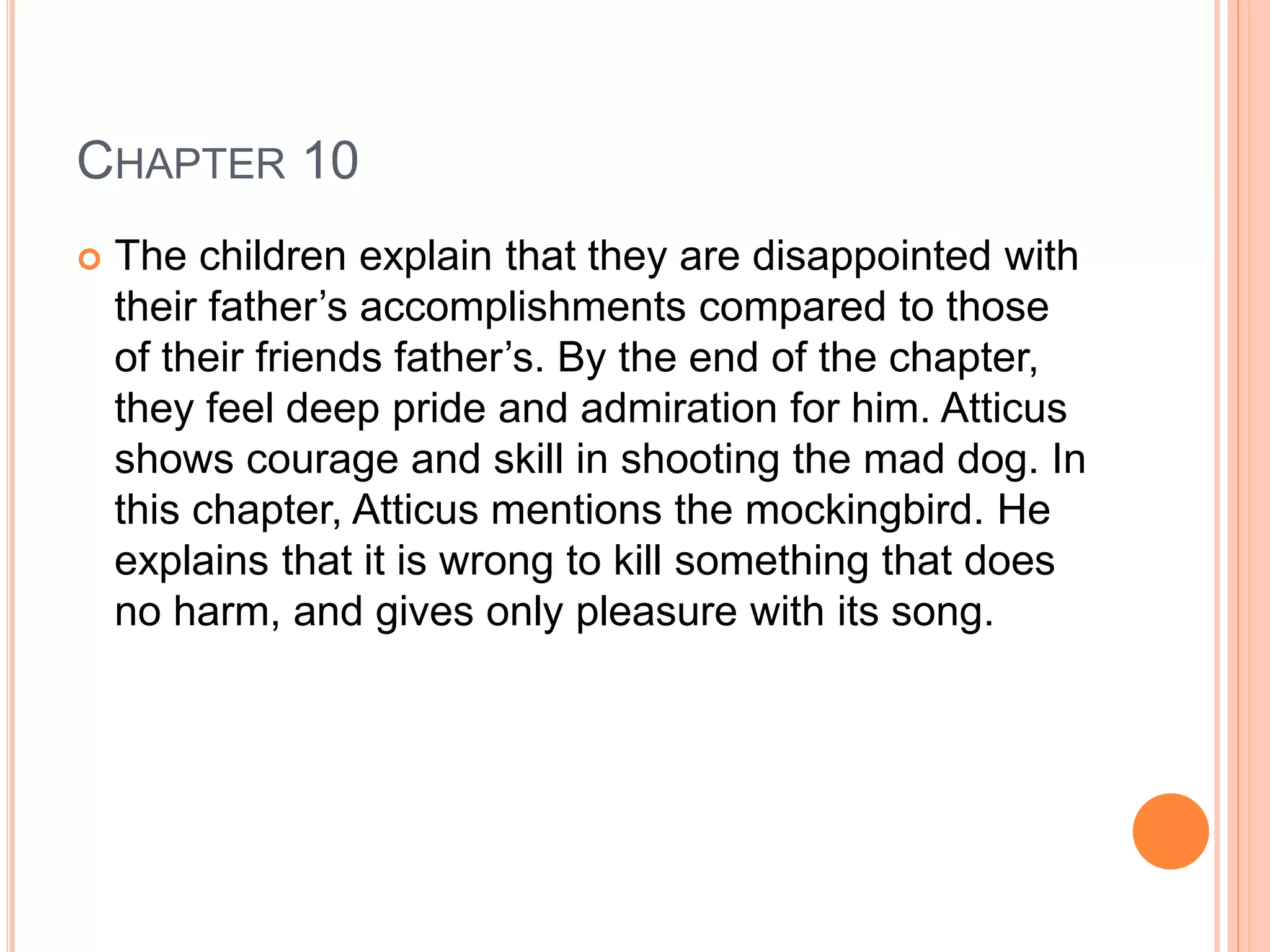 CHAPTER 10 
 The children explain that they are disappointed with 
their father’s accomplishments compared to those 
of their friends father’s. By the end of the chapter, 
they feel deep pride and admiration for him. Atticus 
shows courage and skill in shooting the mad dog. In 
this chapter, Atticus mentions the mockingbird. He 
explains that it is wrong to kill something that does 
no harm, and gives only pleasure with its song. 
 