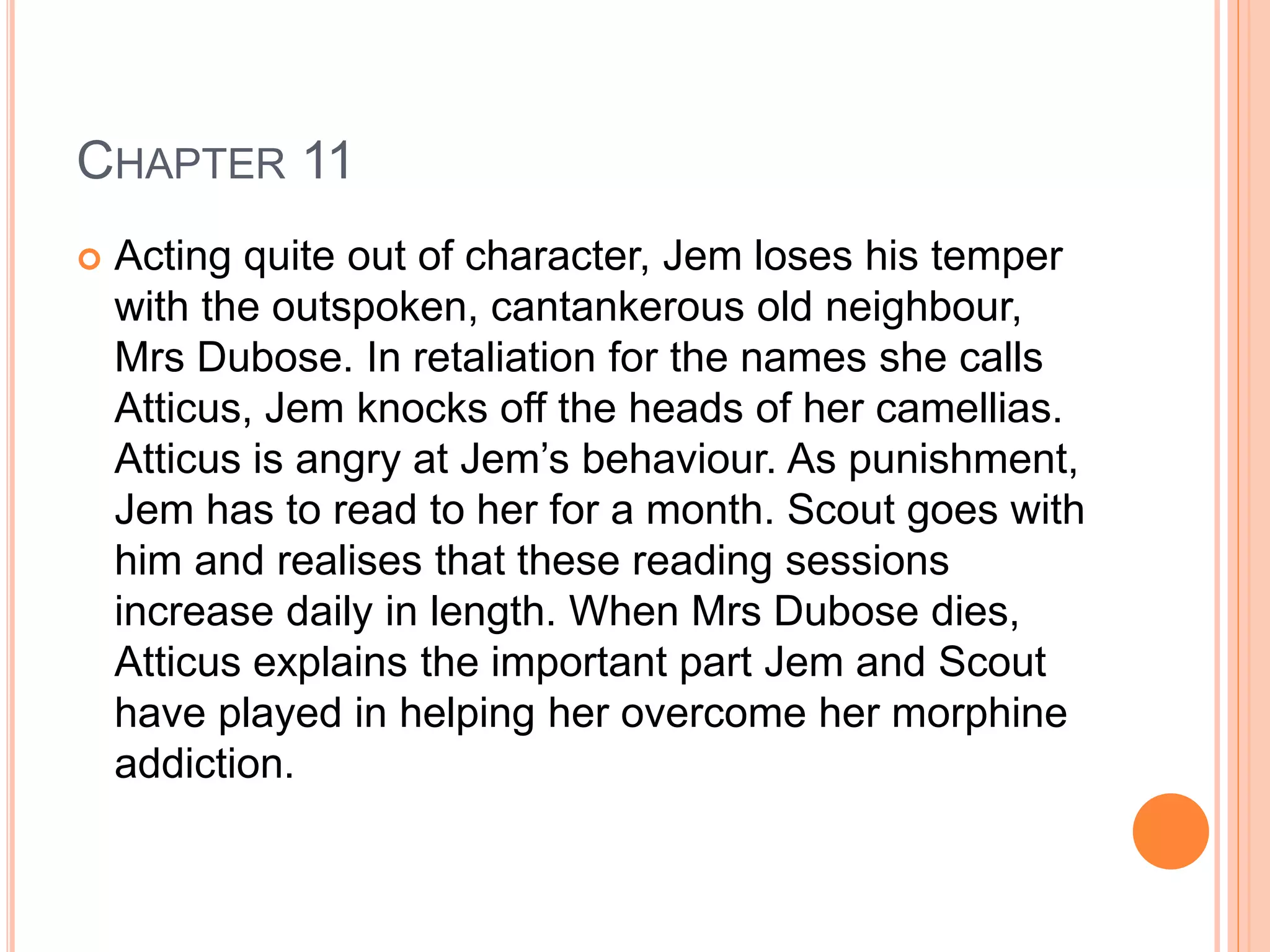 CHAPTER 11 
 Acting quite out of character, Jem loses his temper 
with the outspoken, cantankerous old neighbour, 
Mrs Dubose. In retaliation for the names she calls 
Atticus, Jem knocks off the heads of her camellias. 
Atticus is angry at Jem’s behaviour. As punishment, 
Jem has to read to her for a month. Scout goes with 
him and realises that these reading sessions 
increase daily in length. When Mrs Dubose dies, 
Atticus explains the important part Jem and Scout 
have played in helping her overcome her morphine 
addiction. 
 