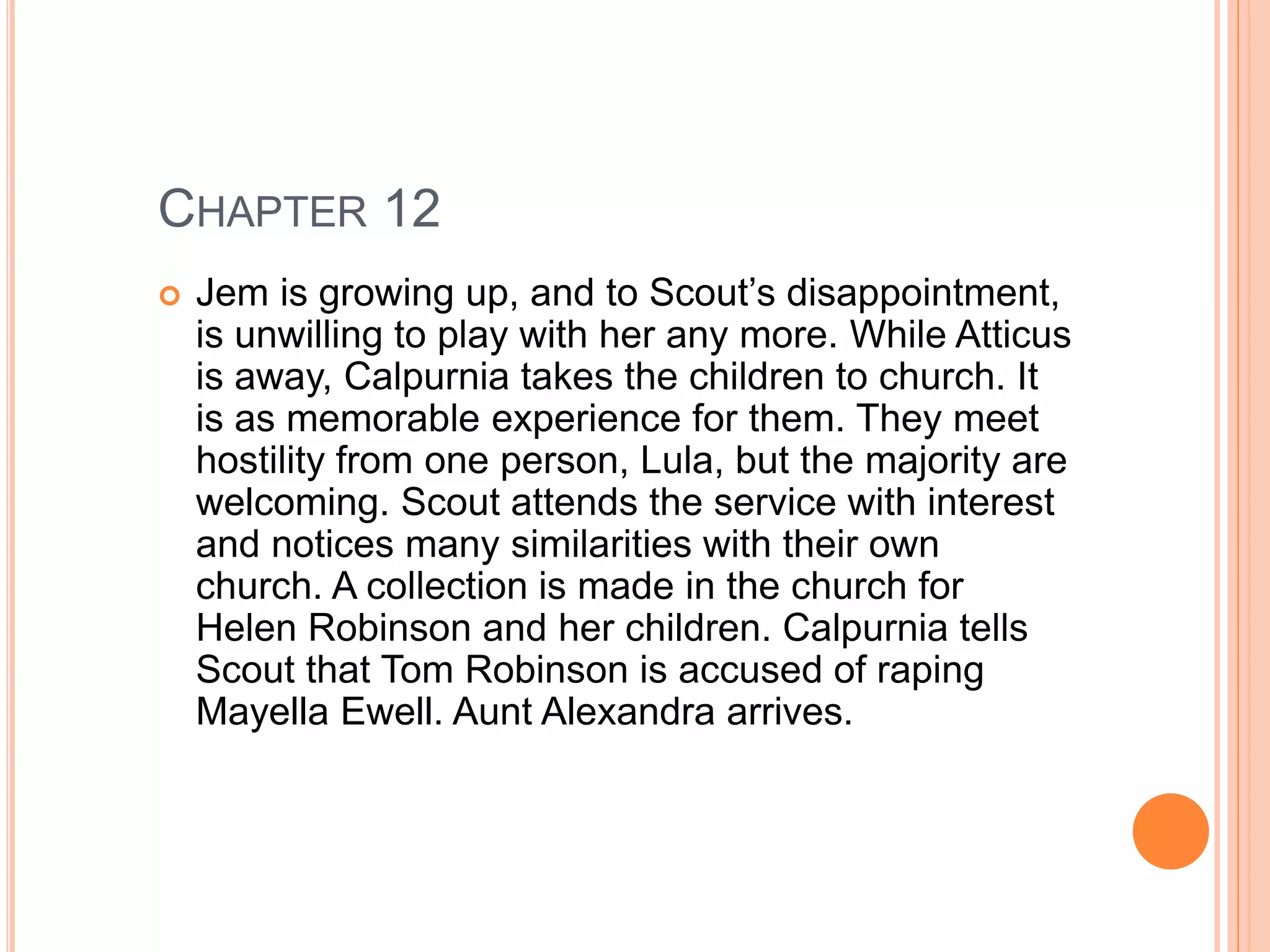 CHAPTER 12 
 Jem is growing up, and to Scout’s disappointment, 
is unwilling to play with her any more. While Atticus 
is away, Calpurnia takes the children to church. It 
is as memorable experience for them. They meet 
hostility from one person, Lula, but the majority are 
welcoming. Scout attends the service with interest 
and notices many similarities with their own 
church. A collection is made in the church for 
Helen Robinson and her children. Calpurnia tells 
Scout that Tom Robinson is accused of raping 
Mayella Ewell. Aunt Alexandra arrives. 
 