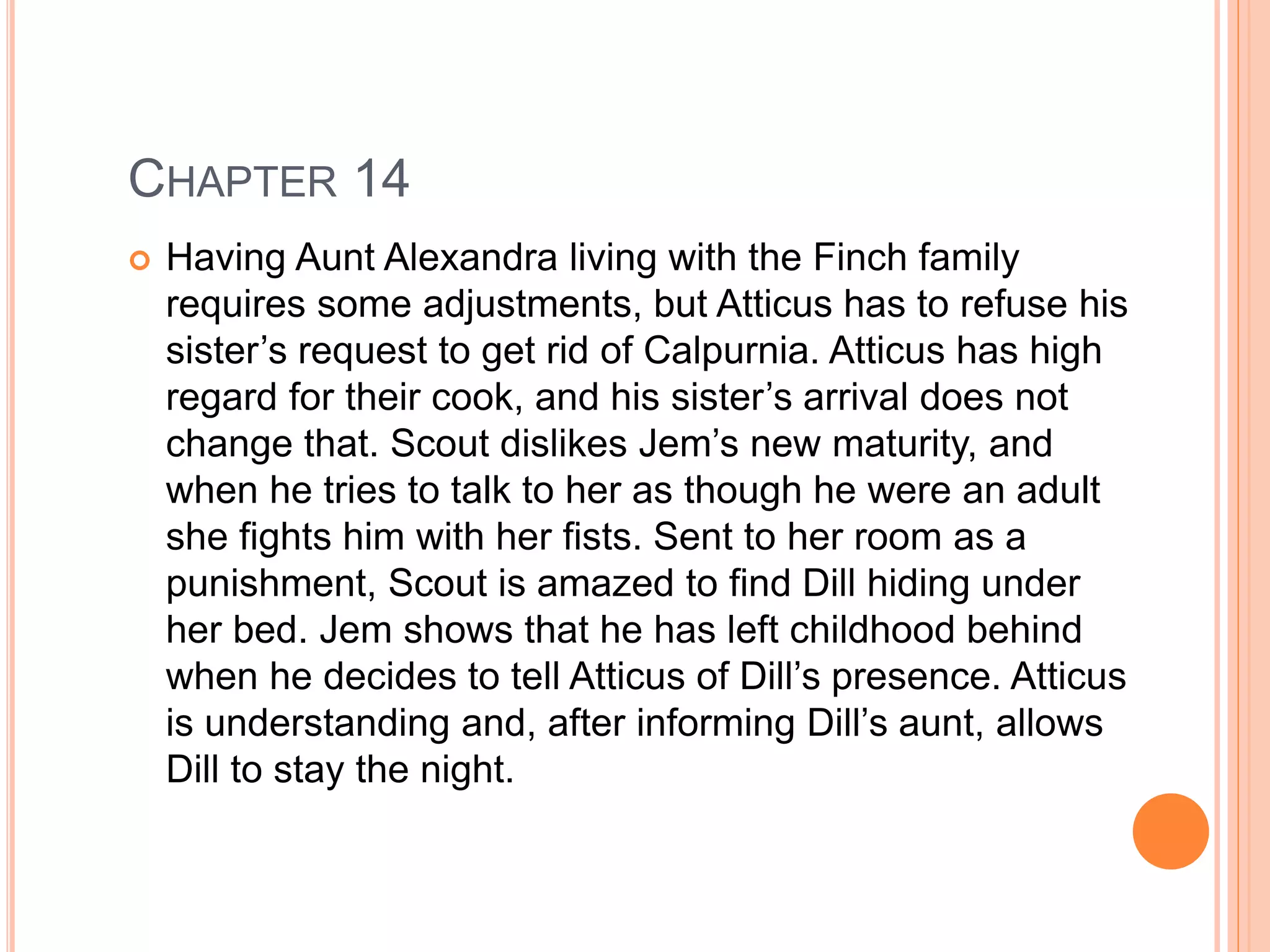 CHAPTER 14 
 Having Aunt Alexandra living with the Finch family 
requires some adjustments, but Atticus has to refuse his 
sister’s request to get rid of Calpurnia. Atticus has high 
regard for their cook, and his sister’s arrival does not 
change that. Scout dislikes Jem’s new maturity, and 
when he tries to talk to her as though he were an adult 
she fights him with her fists. Sent to her room as a 
punishment, Scout is amazed to find Dill hiding under 
her bed. Jem shows that he has left childhood behind 
when he decides to tell Atticus of Dill’s presence. Atticus 
is understanding and, after informing Dill’s aunt, allows 
Dill to stay the night. 
 
