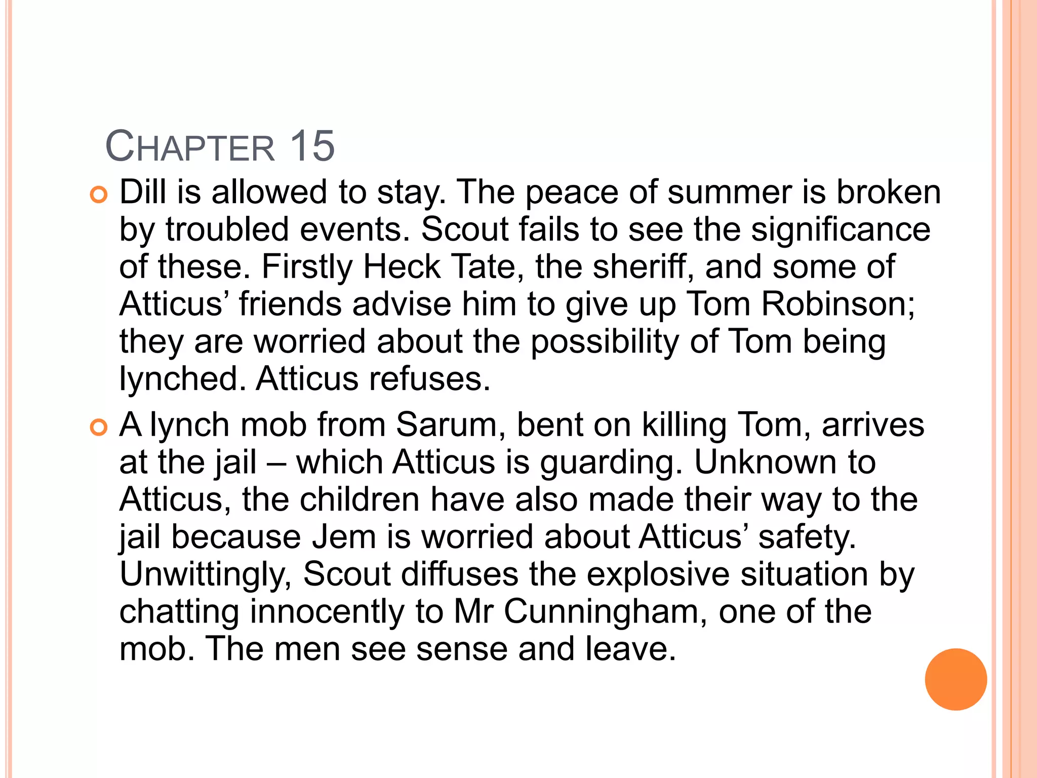 CHAPTER 15 
 Dill is allowed to stay. The peace of summer is broken 
by troubled events. Scout fails to see the significance 
of these. Firstly Heck Tate, the sheriff, and some of 
Atticus’ friends advise him to give up Tom Robinson; 
they are worried about the possibility of Tom being 
lynched. Atticus refuses. 
 A lynch mob from Sarum, bent on killing Tom, arrives 
at the jail – which Atticus is guarding. Unknown to 
Atticus, the children have also made their way to the 
jail because Jem is worried about Atticus’ safety. 
Unwittingly, Scout diffuses the explosive situation by 
chatting innocently to Mr Cunningham, one of the 
mob. The men see sense and leave. 
 