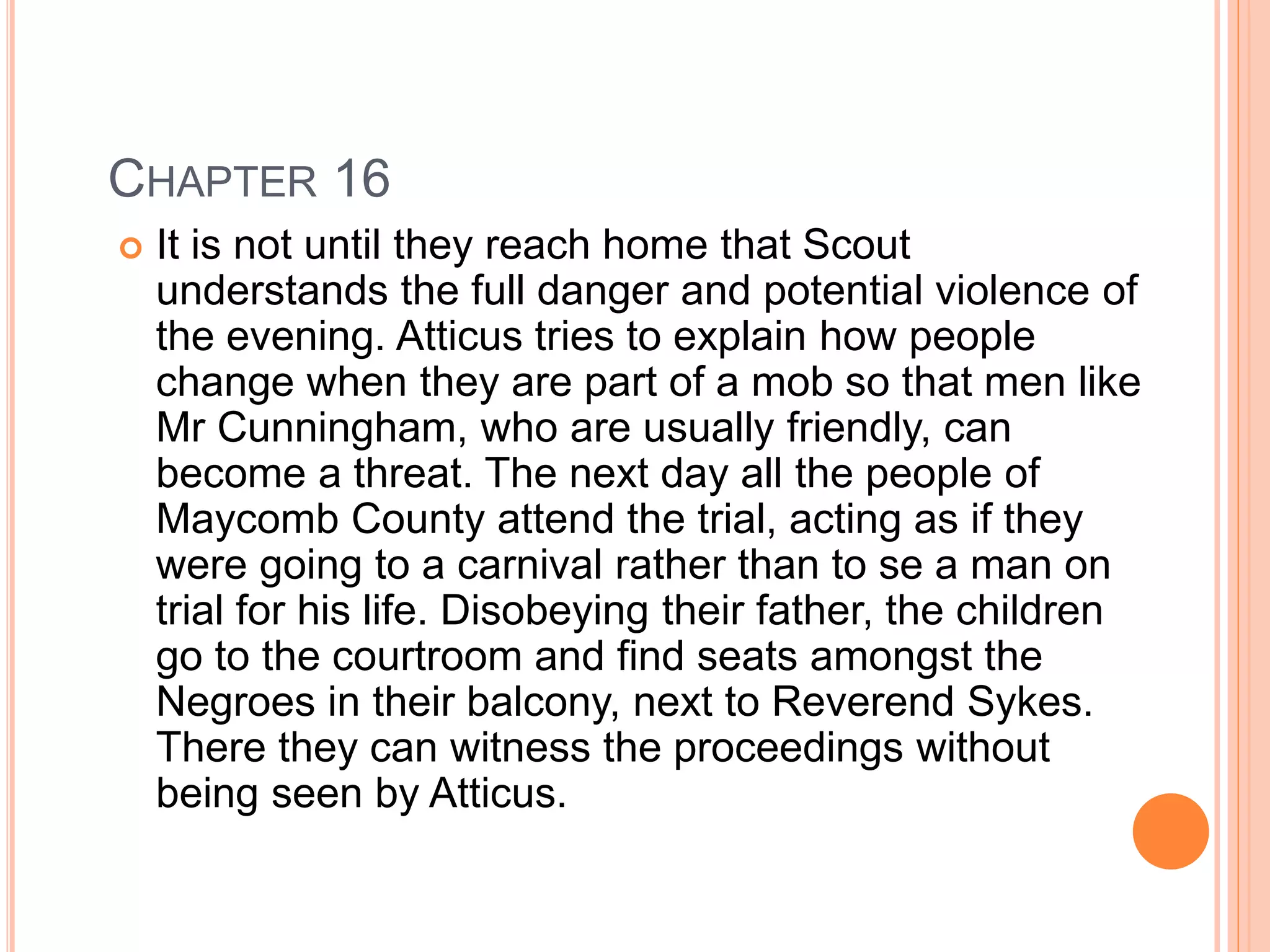 CHAPTER 16 
 It is not until they reach home that Scout 
understands the full danger and potential violence of 
the evening. Atticus tries to explain how people 
change when they are part of a mob so that men like 
Mr Cunningham, who are usually friendly, can 
become a threat. The next day all the people of 
Maycomb County attend the trial, acting as if they 
were going to a carnival rather than to se a man on 
trial for his life. Disobeying their father, the children 
go to the courtroom and find seats amongst the 
Negroes in their balcony, next to Reverend Sykes. 
There they can witness the proceedings without 
being seen by Atticus. 
 
