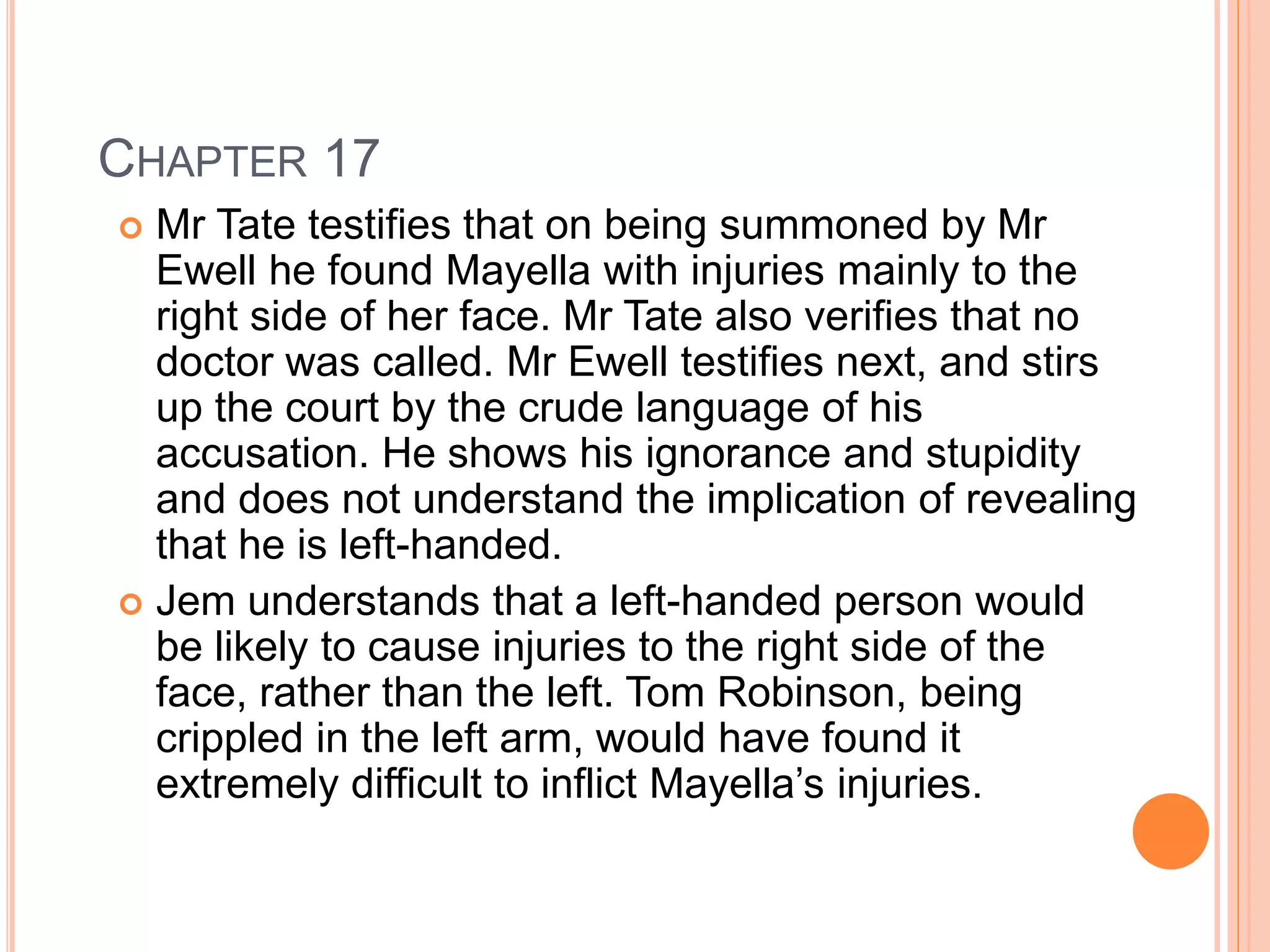 CHAPTER 17 
 Mr Tate testifies that on being summoned by Mr 
Ewell he found Mayella with injuries mainly to the 
right side of her face. Mr Tate also verifies that no 
doctor was called. Mr Ewell testifies next, and stirs 
up the court by the crude language of his 
accusation. He shows his ignorance and stupidity 
and does not understand the implication of revealing 
that he is left-handed. 
 Jem understands that a left-handed person would 
be likely to cause injuries to the right side of the 
face, rather than the left. Tom Robinson, being 
crippled in the left arm, would have found it 
extremely difficult to inflict Mayella’s injuries. 
 