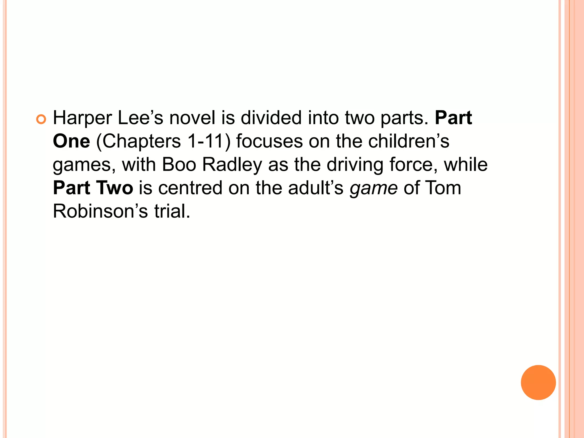  Harper Lee’s novel is divided into two parts. Part 
One (Chapters 1-11) focuses on the children’s 
games, with Boo Radley as the driving force, while 
Part Two is centred on the adult’s game of Tom 
Robinson’s trial. 
 