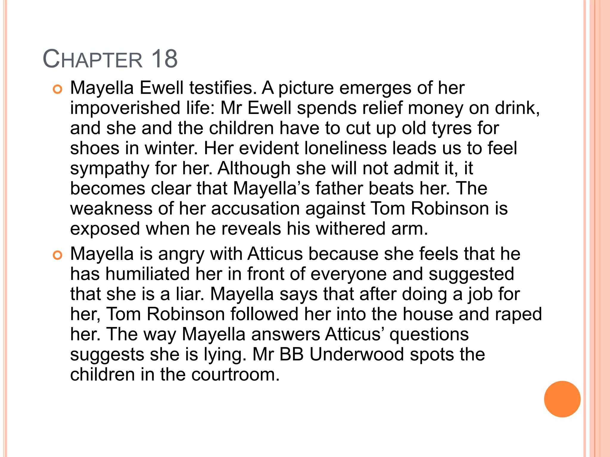 CHAPTER 18 
 Mayella Ewell testifies. A picture emerges of her 
impoverished life: Mr Ewell spends relief money on drink, 
and she and the children have to cut up old tyres for 
shoes in winter. Her evident loneliness leads us to feel 
sympathy for her. Although she will not admit it, it 
becomes clear that Mayella’s father beats her. The 
weakness of her accusation against Tom Robinson is 
exposed when he reveals his withered arm. 
 Mayella is angry with Atticus because she feels that he 
has humiliated her in front of everyone and suggested 
that she is a liar. Mayella says that after doing a job for 
her, Tom Robinson followed her into the house and raped 
her. The way Mayella answers Atticus’ questions 
suggests she is lying. Mr BB Underwood spots the 
children in the courtroom. 
 