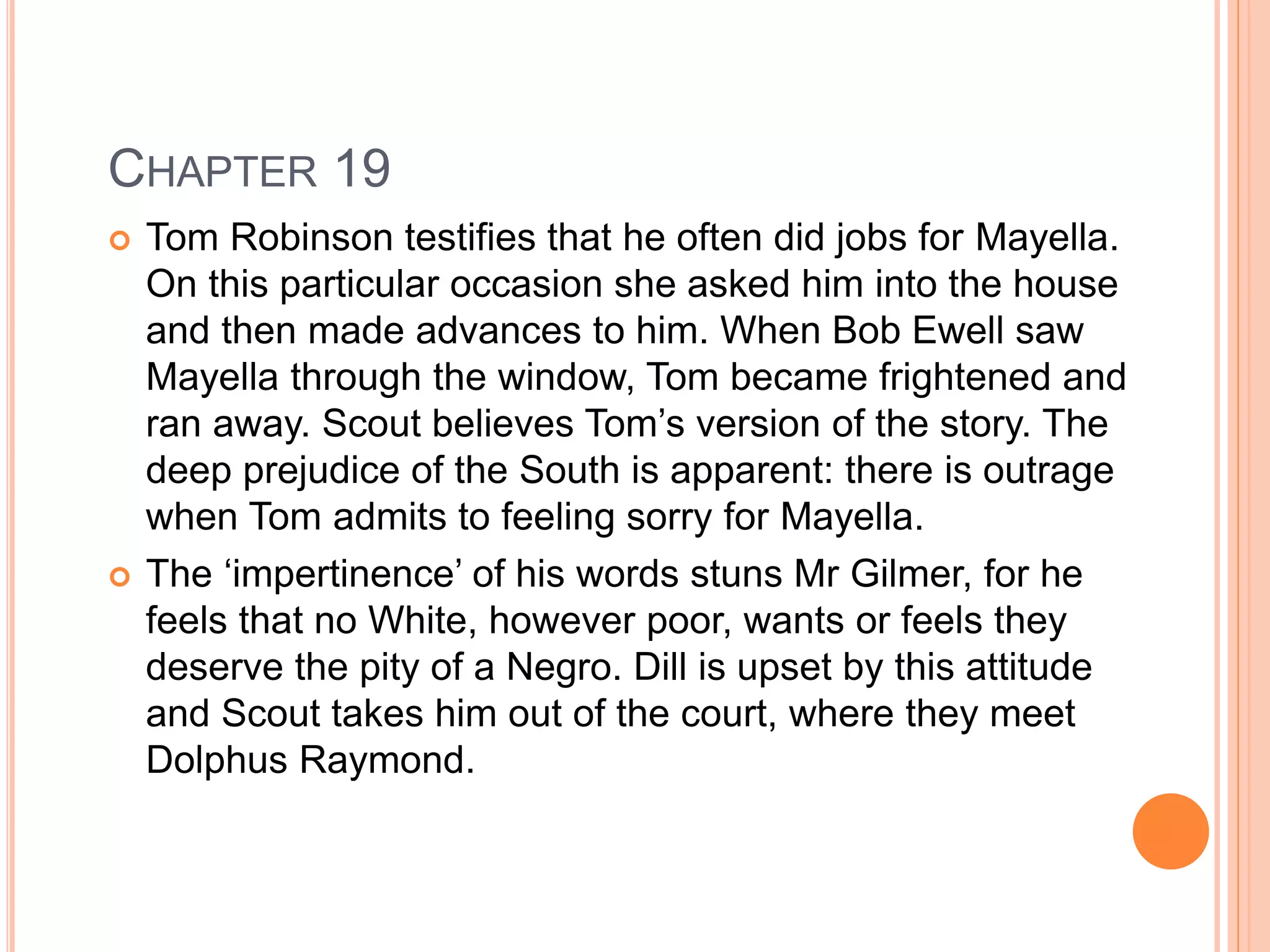 CHAPTER 19 
 Tom Robinson testifies that he often did jobs for Mayella. 
On this particular occasion she asked him into the house 
and then made advances to him. When Bob Ewell saw 
Mayella through the window, Tom became frightened and 
ran away. Scout believes Tom’s version of the story. The 
deep prejudice of the South is apparent: there is outrage 
when Tom admits to feeling sorry for Mayella. 
 The ‘impertinence’ of his words stuns Mr Gilmer, for he 
feels that no White, however poor, wants or feels they 
deserve the pity of a Negro. Dill is upset by this attitude 
and Scout takes him out of the court, where they meet 
Dolphus Raymond. 
 