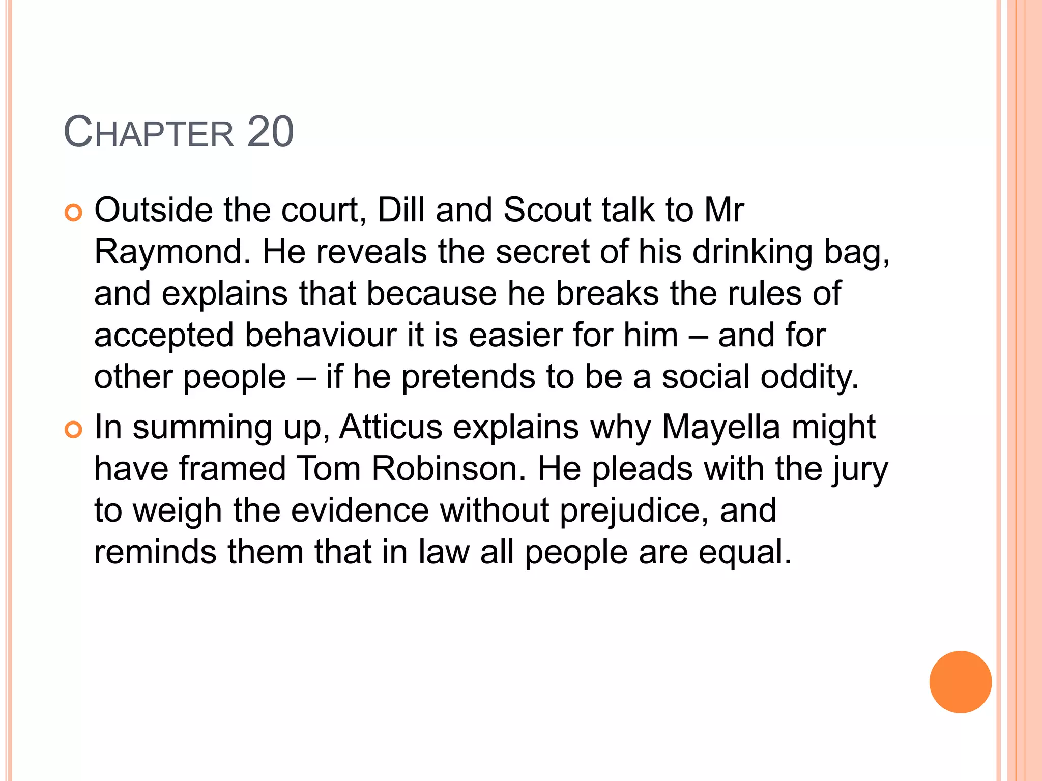 CHAPTER 20 
 Outside the court, Dill and Scout talk to Mr 
Raymond. He reveals the secret of his drinking bag, 
and explains that because he breaks the rules of 
accepted behaviour it is easier for him – and for 
other people – if he pretends to be a social oddity. 
 In summing up, Atticus explains why Mayella might 
have framed Tom Robinson. He pleads with the jury 
to weigh the evidence without prejudice, and 
reminds them that in law all people are equal. 
 