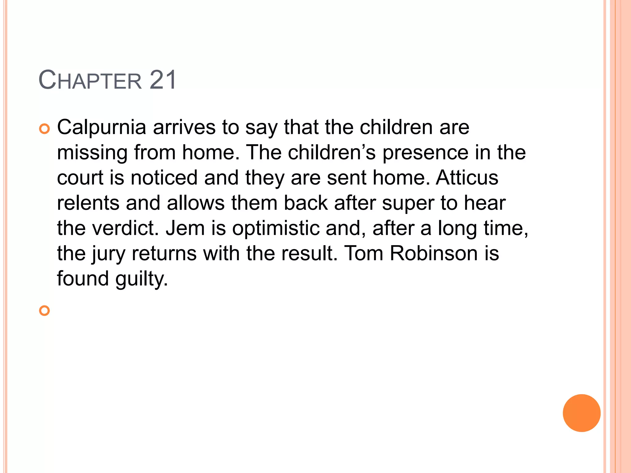 CHAPTER 21 
 Calpurnia arrives to say that the children are 
missing from home. The children’s presence in the 
court is noticed and they are sent home. Atticus 
relents and allows them back after super to hear 
the verdict. Jem is optimistic and, after a long time, 
the jury returns with the result. Tom Robinson is 
found guilty. 
 
 