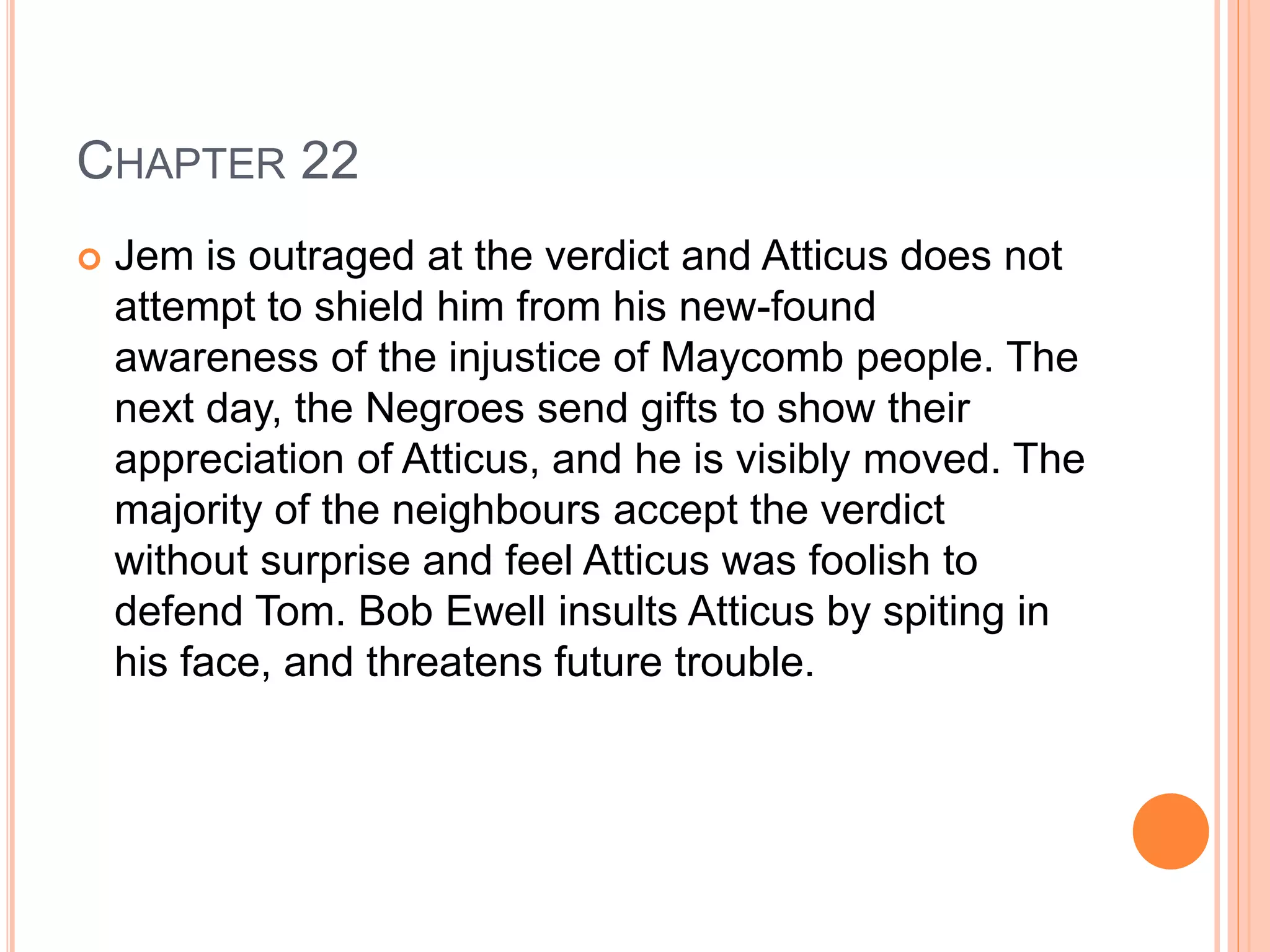 CHAPTER 22 
 Jem is outraged at the verdict and Atticus does not 
attempt to shield him from his new-found 
awareness of the injustice of Maycomb people. The 
next day, the Negroes send gifts to show their 
appreciation of Atticus, and he is visibly moved. The 
majority of the neighbours accept the verdict 
without surprise and feel Atticus was foolish to 
defend Tom. Bob Ewell insults Atticus by spiting in 
his face, and threatens future trouble. 
 