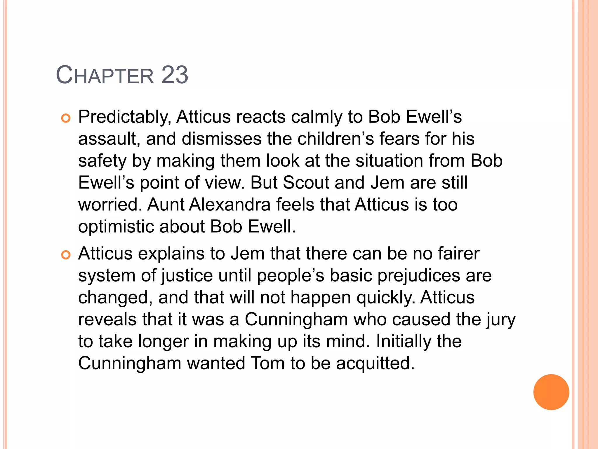 CHAPTER 23 
 Predictably, Atticus reacts calmly to Bob Ewell’s 
assault, and dismisses the children’s fears for his 
safety by making them look at the situation from Bob 
Ewell’s point of view. But Scout and Jem are still 
worried. Aunt Alexandra feels that Atticus is too 
optimistic about Bob Ewell. 
 Atticus explains to Jem that there can be no fairer 
system of justice until people’s basic prejudices are 
changed, and that will not happen quickly. Atticus 
reveals that it was a Cunningham who caused the jury 
to take longer in making up its mind. Initially the 
Cunningham wanted Tom to be acquitted. 
 