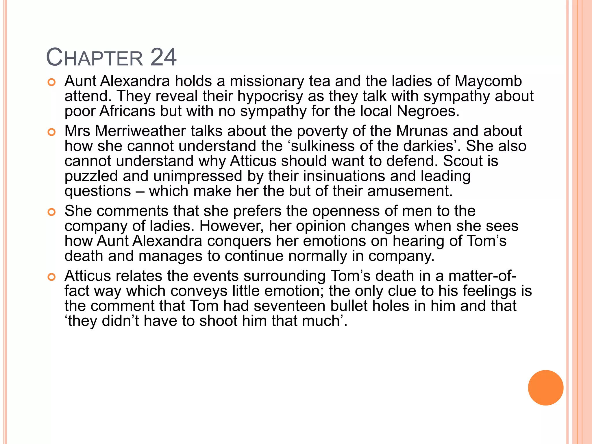 CHAPTER 24 
 Aunt Alexandra holds a missionary tea and the ladies of Maycomb 
attend. They reveal their hypocrisy as they talk with sympathy about 
poor Africans but with no sympathy for the local Negroes. 
 Mrs Merriweather talks about the poverty of the Mrunas and about 
how she cannot understand the ‘sulkiness of the darkies’. She also 
cannot understand why Atticus should want to defend. Scout is 
puzzled and unimpressed by their insinuations and leading 
questions – which make her the but of their amusement. 
 She comments that she prefers the openness of men to the 
company of ladies. However, her opinion changes when she sees 
how Aunt Alexandra conquers her emotions on hearing of Tom’s 
death and manages to continue normally in company. 
 Atticus relates the events surrounding Tom’s death in a matter-of-fact 
way which conveys little emotion; the only clue to his feelings is 
the comment that Tom had seventeen bullet holes in him and that 
‘they didn’t have to shoot him that much’. 
 